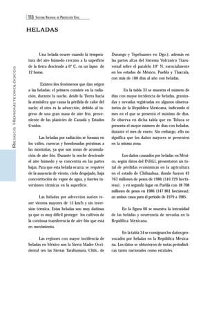118 SISTEMA NACIONAL DE PROTECCIÓN CIVIL 
RIESGOS HIDROMETEOROLÓGICOS 
HELADAS 
Durango y Tepehuanes en Dgo.); además en 
las partes altas del Sistema Volcánico Trans-versal 
sobre el paralelo 19° N, esencialmente 
en los estados de México, Puebla y Tlaxcala, 
con más de 100 días al año con heladas. 
En la tabla 33 se muestra el número de 
días con mayor incidencia de heladas, graniza-das 
y nevadas registradas en algunos observa-torios 
de la República Mexicana, indicando el 
mes en el que se presentó el máximo de días. 
Se observa en dicha tabla que en Toluca se 
presenta el mayor número de días con heladas, 
durante el mes de enero. Sin embargo, ello no 
significa que los daños mayores se presenten 
en la misma zona. 
Los daños causados por heladas en Méxi-co, 
según datos del INEGI, presentaron un to-tal 
de pérdidas económicas en la agricultura 
en el estado de Chihuahua, donde fueron 43 
763 millones de pesos de 1986 (516 229 hectá-reas), 
y en segundo lugar en Puebla con 18 708 
millones de pesos en 1986 (147 861 hectáreas); 
en ambos casos para el periodo de 1979 a 1985. 
En la figura 66 se muestra la intensidad 
de las heladas y ocurrencia de nevadas en la 
República Mexicana. 
En la tabla 34 se consignan los daños pro-vocados 
por heladas en la República Mexica-na. 
Los datos se obtuvieron de notas periodísti-cas 
tanto nacionales como estatales. 
Una helada ocurre cuando la tempera-tura 
del aire húmedo cercano a la superficie 
de la tierra desciende a 0° C, en un lapso de 
12 horas. 
Existen dos fenómenos que dan origen 
a las heladas; el primero consiste en la radia-ción, 
durante la noche, desde la Tierra hacia 
la atmósfera que causa la pérdida de calor del 
suelo; el otro es la advección, debido al in-greso 
de una gran masa de aire frío, prove-niente 
de las planicies de Canadá y Estados 
Unidos. 
Las heladas por radiación se forman en 
los valles, cuencas y hondonadas próximas a 
las montañas, ya que son zonas de acumula-ción 
de aire frío. Durante la noche desciende 
el aire húmedo y se concentra en las partes 
bajas. Para que esta helada ocurra, se requiere 
de la ausencia de viento, cielo despejado, baja 
concentración de vapor de agua, y fuertes in-versiones 
térmicas en la superficie. 
Las heladas por advección suelen te-ner 
vientos mayores de 15 km/h y sin inver-sión 
térmica. Estas heladas son muy dañinas 
ya que es muy difícil proteger los cultivos de 
la continua transferencia de aire frío que está 
en movimiento. 
Las regiones con mayor incidencia de 
heladas en México son la Sierra Madre Occi-dental 
(en las Sierras Tarahumara, Chih., de 
 