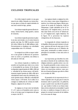 ATLAS NACIONAL DE RIESGOS 125 
RIESGOS HIDROMETEOROLÓGICOS 
CICLONES TROPICALES 
Un ciclón tropical consiste en una gran 
masa de aire cálida y húmeda con vientos fuer-tes 
que giran en forma de espiral alrededor de 
una zona central de baja presión. 
Los ciclones tropicales generan lluvias in-tensas, 
vientos fuertes, oleaje grande y mareas 
de tormenta. 
Los ciclones tropicales presentan en plan-ta 
un área casi circular y en el centro tienen la 
presión más baja. En 1988 la presión central 
del ciclón Gilberto fue de 888 milibares (mb). 
Frecuentemente se desplazan con velocidades 
comprendidas entre 10 a 40 km/h. 
La energía de un ciclón es mayor confor-me 
es más grande la diferencia de presiones 
entre su centro y su periferia; esta última es 
del orden de 1013 mb. 
Los ciclones tropicales se clasifican de 
acuerdo con la presión que existe en su centro 
o la intensidad de sus vientos. Se les denomi-na 
depresión tropical (presión de 1008 a 1005 mb 
o velocidad de los vientos menor a 63 km/h), 
tormenta tropical (presión de 1004 a 985 mb o 
velocidad del viento entre 63 y118 km/h) y hu-racán 
(presión menor a 984 mb o velocidad del 
viento mayor a 119 km/h). En la tabla 35 se 
consigna la clasificación de ciclones de Saffir- 
Simpson y algunos de sus efectos. 
Se originan en el mar entre las latitudes 
5° a 15°, tanto en el hemisferio norte como en 
el sur, en la época que la temperatura del agua 
es mayor a los 26° C. 
Las regiones donde se originan los ciclo-nes 
se les conoce como zonas ciclogenéticas o 
matrices. Los ciclones que llegan a México pro-vienen 
de la sonda de Campeche, Golfo de 
Tehuantepec, Caribe (alrededor de los 13° la-titud 
norte y 65° longitud oeste) y sur de las 
islas Cabo Verde (cerca de los 12° latitud nor-te 
y 57° longitud oeste, región Atlántica). En 
la figura 70 se presentan las regiones 
ciclogenéticas de los huracanes. 
La temporada de ciclones tropicales en 
la República Mexicana suele iniciarse en la pri-mera 
quincena del mes de mayo para el océa-no 
Pacífico, mientras que en el Atlántico du-rante 
junio, terminando en ambos océanos a 
principios de noviembre; el mes más activo es 
septiembre. 
Las trayectorias que describen los ciclo-nes 
están en función de las condiciones clima-tológicas 
existentes y pueden entrar o no a tie-rra. 
Su patrón promedio es más o menos cono-cido, 
aunque en algunos casos se presentan ci-clones 
con trayectorias erráticas, como suce-dió 
con el huracán Roxanne que afectó a Méxi-co 
en octubre de 1995. 
El pronóstico de la trayectoria de los ci-clones 
tropicales sirve de guía para la toma de 
decisiones sobre la protección a la población, 
ya que se puede tener una idea de las posicio-nes 
que tendrá el ciclón en un futuro inme-diato 
y de la evolución de su intensidad. A partir 
de estos se establecen tiempos de alerta y se 
prepara la eventual evacuación de los habitan-tes 
en las zonas de riesgo. 
 