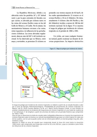 128 SISTEMA NACIONAL DE PROTECCIÓN CIVIL 
RIESGOS HIDROMETEOROLÓGICOS 
La República Mexicana, debido a su 
ubicación entre los paralelos 16° y 32° latitud 
norte y por la gran extensión de litorales con 
que cuenta, es afectada por ciclones tanto en 
las costas del océano Pacífico como en las del 
Golfo de México y el Caribe. Por lo mismo, los 
asentamientos humanos cercanos a las costas, 
están expuestos a la influencia de las perturba-ciones 
ciclónicas. Las áreas afectadas regular-mente 
abarcan más del 60 % del territorio na-cional. 
Se ha observado que en México, entre 
mayo y noviembre, se presentan 25 ciclones en 
Simbología 
Muy alto 
Alto 
Mediano 
Bajo 
promedio con vientos mayores de 63 km/h, de 
los cuales aproximadamente 15 ocurren en el 
océano Pacífico y 10 en el Atlántico. De éstos, 
anualmente 4 ciclones (dos del Pacífico y dos 
del Atlántico) inciden a menos de 100 km del 
territorio nacional. En la figura 72 se muestra 
el mapa de peligros por incidencia de ciclones 
tropicales en el periodo de 1960 a 1995. 
Un ciclón, así como cualquier fenóme-no 
natural, puede ocasionar un desastre de di-versas 
proporciones. Su impacto destructivo 
Figura 72. Mapa de peligros por incidencia de ciclones 
El mapa de peligro por incidencia de ciclones tropicales se elaboró a partir de un estudio llevado a cabo 
por el área de Riesgos Hidrometeorológicos “Probabilidad de presentación de ciclones tropicales en 
México” del Dr. Óscar Fuentes Mariles y la M. en I. María Teresa Vázquez Conde, el cual consiste en 
analizar estadísticamente la incidencia de trayectorias de ciclones tropicales en una malla de cuadros de 
2° de latitud por 2° de longitud, a partir de una base de datos con un periodo histórico que comprende 
de 1960 a 1995. 
Una vez que se determinó la malla de estudio sobre la República Mexicana se trazaron las trayectorias de 
ciclones tropicales sobre la misma y se calculó la probabilidad de que pase un ciclón tropical en cada uno 
de los cuadros, con lo cual se puede contar con un criterio para definir un nivel de peligro muy alto, alto, 
mediano y bajo. 
Además se eligió un área de estudio que comprende desde la línea de costa hasta la elevación 
1000 msnm. que comprende una franja que va de los 50 a los 250 km, y que se considera como límite 
de influencia de los ciclones tropicales. 
 