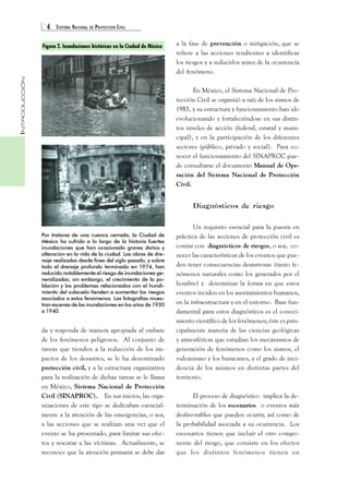 4 SISTEMA NACIONAL DE PROTECCIÓN CIVIL 
INTRODUCCIÓN 
Figura 2. Inundaciones históricas en la Ciudad de México 
Por tratarse de una cuenca cerrada, la Ciudad de 
México ha sufrido a lo largo de la historia fuertes 
inundaciones que han ocasionado graves daños y 
alteración en la vida de la ciudad. Las obras de dre-naje 
realizadas desde fines del siglo pasado, y sobre 
todo el drenaje profundo terminado en 1974, han 
reducido notablemente el riesgo de inundaciones ge-neralizadas; 
sin embargo, el crecimiento de la po-blación 
y los problemas relacionados con el hundi-miento 
del subsuelo tienden a aumentar los riesgos 
asociados a estos fenómenos. Las fotografías mues-tran 
escenas de las inundaciones en los años de 1930 
a 1940. 
da y responda de manera apropiada al embate 
de los fenómenos peligrosos. Al conjunto de 
tareas que tienden a la reducción de los im-pactos 
de los desastres, se le ha denominado 
protección civil, y a la estructura organizativa 
para la realización de dichas tareas se le llama 
en México, Sistema Nacional de Protección 
Civil (SINAPROC). En sus inicios, las orga-nizaciones 
de este tipo se dedicaban esencial-mente 
a la atención de las emergencias, o sea, 
a las acciones que se realizan una vez que el 
evento se ha presentado, para limitar sus efec-tos 
y rescatar a las víctimas. Actualmente, se 
reconoce que la atención primaria se debe dar 
a la fase de prevención o mitigación, que se 
refiere a las acciones tendientes a identificar 
los riesgos y a reducirlos antes de la ocurrencia 
del fenómeno. 
En México, el Sistema Nacional de Pro-tección 
Civil se organizó a raíz de los sismos de 
1985, y su estructura y funcionamiento han ido 
evolucionando y fortaleciéndose en sus distin-tos 
niveles de acción (federal, estatal y muni-cipal), 
y en la participación de los diferentes 
sectores (público, privado y social). Para co-nocer 
el funcionamiento del SINAPROC pue-de 
consultarse el documento Manual de Ope-ración 
del Sistema Nacional de Protección 
Civil. 
Diagnósticos de riesgo 
Un requisito esencial para la puesta en 
práctica de las acciones de protección civil es 
contar con diagnósticos de riesgos, o sea, co-nocer 
las características de los eventos que pue-den 
tener consecuencias desastrosas (tanto fe-nómenos 
naturales como los generados por el 
hombre) y determinar la forma en que estos 
eventos inciden en los asentamientos humanos, 
en la infraestructura y en el entorno. Base fun-damental 
para estos diagnósticos es el conoci-miento 
científico de los fenómenos; éste es prin-cipalmente 
materia de las ciencias geológicas 
y atmosféricas que estudian los mecanismos de 
generación de fenómenos como los sismos, el 
vulcanismo y los huracanes, y el grado de inci-dencia 
de los mismos en distintas partes del 
territorio. 
El proceso de diagnóstico implica la de-terminación 
de los escenarios o eventos más 
desfavorables que pueden ocurrir, así como de 
la probabilidad asociada a su ocurrencia. Los 
escenarios tienen que incluir el otro compo-nente 
del riesgo, que consiste en los efectos 
que los distintos fenómenos tienen en 
 