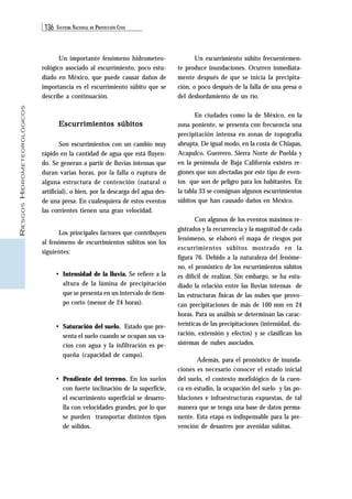 136 SISTEMA NACIONAL DE PROTECCIÓN CIVIL 
RIESGOS HIDROMETEOROLÓGICOS 
Un importante fenómeno hidrometeo-rológico 
asociado al escurrimiento, poco estu-diado 
en México, que puede causar daños de 
importancia es el escurrimiento súbito que se 
describe a continuación. 
Escurrimientos súbitos 
Son escurrimientos con un cambio muy 
rápido en la cantidad de agua que está fluyen-do. 
Se generan a partir de lluvias intensas que 
duran varias horas, por la falla o ruptura de 
alguna estructura de contención (natural o 
artificial), o bien, por la descarga del agua des-de 
una presa. En cualesquiera de estos eventos 
las corrientes tienen una gran velocidad. 
Los principales factores que contribuyen 
al fenómeno de escurrimientos súbitos son los 
siguientes: 
• Intensidad de la lluvia. Se refiere a la 
altura de la lámina de precipitación 
que se presenta en un intervalo de tiem-po 
corto (menor de 24 horas). 
• Saturación del suelo. Estado que pre-senta 
el suelo cuando se ocupan sus va-cíos 
con agua y la infiltración es pe-queña 
(capacidad de campo). 
• Pendiente del terreno. En los suelos 
con fuerte inclinación de la superficie, 
el escurrimiento superficial se desarro-lla 
con velocidades grandes, por lo que 
se pueden transportar distintos tipos 
de sólidos. 
Un escurrimiento súbito frecuentemen-te 
produce inundaciones. Ocurren inmediata-mente 
después de que se inicia la precipita-ción, 
o poco después de la falla de una presa o 
del desbordamiento de un río. 
En ciudades como la de México, en la 
zona poniente, se presenta con frecuencia una 
precipitación intensa en zonas de topografía 
abrupta. De igual modo, en la costa de Chiapas, 
Acapulco, Guerrero, Sierra Norte de Puebla y 
en la península de Baja California existen re-giones 
que son afectadas por este tipo de even-tos 
que son de peligro para los habitantes. En 
la tabla 33 se consignan algunos escurrimientos 
súbitos que han causado daños en México. 
Con algunos de los eventos máximos re-gistrados 
y la recurrencia y la magnitud de cada 
fenómeno, se elaboró el mapa de riesgos por 
escurrimientos súbitos mostrado en la 
figura 76. Debido a la naturaleza del fenóme-no, 
el pronóstico de los escurrimientos súbitos 
es difícil de realizar. Sin embargo, se ha estu-diado 
la relación entre las lluvias intensas de 
las estructuras físicas de las nubes que provo-can 
precipitaciones de más de 100 mm en 24 
horas. Para su análisis se determinan las carac-terísticas 
de las precipitaciones (intensidad, du-ración, 
extensión y efectos) y se clasifican los 
sistemas de nubes asociados. 
Además, para el pronóstico de inunda-ciones 
es necesario conocer el estado inicial 
del suelo, el contexto morfológico de la cuen-ca 
en estudio, la ocupación del suelo y las po-blaciones 
e infraestructuras expuestas, de tal 
manera que se tenga una base de datos perma-nente. 
Esta etapa es indispensable para la pre-vención 
de desastres por avenidas súbitas. 
 