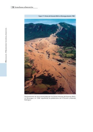 138 SISTEMA NACIONAL DE PROTECCIÓN CIVIL 
RIESGOS HIDROMETEOROLÓGICOS 
Figura 77. Efectos del Huracán Mitch en Nicaragua durante 1988 
Deslizamientos de tierra provocados por las lluvias intensas del huracán Mitch, 
en Nicaragua, en 1998, sepultando las poblaciones de El Porvenir y Rolando 
Rodríguez. 
 