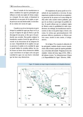 140 SISTEMA NACIONAL DE PROTECCIÓN CIVIL 
RIESGOS HIDROMETEOROLÓGICOS 
Para el estudio de las inundaciones se 
deben considerar los aspectos principales que 
influyen en toda una región de forma conjun-ta 
o integral. De otro modo, al disminuir la 
inundación en una parte de la región, se pue-de 
provocar una más desfavorable, en otra don-de 
no existía este exceso de agua. 
Cuando en un río se incrementa en poco 
tiempo la cantidad de agua que fluye en él, ya 
sea por el ingreso de agua de lluvia o por las 
descargas de una presa, se dice que se ha pro-ducido 
una avenida. Ésta podría originar la 
inundación cuando el nivel de agua del río se 
excede en las elevaciones de las márgenes de 
su cauce. Dependiendo de la rapidez con que 
se presenta el cambio en la cantidad de agua 
se puede hablar de avenidas súbitas, las cua-les 
tienen un fuerte efecto destructivo debido 
a que concentran en un lapso corto una gran 
cantidad de agua con una fuerte velocidad 
que las hace muy destructivas. 
El rompimiento de presas puede ser el re-sultado 
de una inundación o viceversa. Es muy 
importante estudiar los efectos de un rompimien-to 
potencial de las presas en la zona debajo de 
ellas sobre todo cuando existen poblados, para 
que de esa forma se prevengan los posibles da-ños. 
Se puede afirmar que en cualquier región 
de México existe la posibilidad de sufrir inun-daciones; 
sin embargo, las inundaciones más fre-cuentes 
se dan en las partes bajas o frente a las 
costas. Se estima que aproximadamente 150 
personas fallecen anualmente en México por 
esta causa, siendo lo más común, el ahoga-miento. 
En la figura 79 se muestra la ubicación de 
las principales ciudades donde ocurren inunda-ciones. 
Ella se formó a partir de reportes periodísti-cos, 
en los datos del estudio “Programa de las cien 
ciudades”, dentro del tema Agua (CNA, 1994) y 
del informe técnico “La Infraestructura Urbana 
y la Disponibilidad de Agua” (Herrera, 1996). 
Figura 79. Ciudades con mayor riesgo de inundaciones en la República Mexicana. 
 