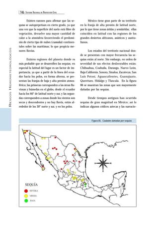 146 SISTEMA NACIONAL DE PROTECCIÓN CIVIL 
RIESGOS HIDROMETEOROLÓGICOS 
Existen razones para afirmar que las se-quías 
se autoperpetúan en cierto grado, ya que 
una vez que la superficie del suelo está libre de 
vegetación, devuelve una mayor cantidad de 
calor a la atmósfera favoreciendo el predomi-nio 
de cierto tipo de nubes (cumulus) continen-tales 
sobre las marítimas; lo que propicia me-nores 
lluvias. 
Existen regiones del planeta donde es 
más probable que se desarrollen las sequías; en 
especial la latitud del lugar es un factor de im-portancia, 
ya que a partir de la línea del ecua-dor 
hacia los polos, en forma alterna, se pre-sentan 
las franjas de baja y alta presión atmos-férica; 
las primeras corresponden a las áreas llu-viosas 
y húmedas en el globo, desde el ecuador 
hacia los 60° de latitud norte y sur, y las segun-das 
corresponden a zonas donde los vientos son 
secos y descendentes y no hay lluvia, están al-rededor 
de los 30° norte y sur, y en los polos. 
México tiene gran parte de su territorio 
en la franja de alta presión de latitud norte, 
por lo que tiene zonas áridas y semiáridas; ellas 
coinciden en latitud con las regiones de los 
grandes desiertos africanos, asiáticos y austra-lianos. 
Los estados del territorio nacional don-de 
se presentan con mayor frecuencia las se-quías 
están al norte. Sin embargo, en orden de 
severidad de sus efectos desfavorables están: 
Chihuahua, Coahuila, Durango, Nuevo León, 
Baja California, Sonora, Sinaloa, Zacatecas, San 
Luis Potosí, Aguascalientes, Guanajuato, 
Querétaro, Hidalgo y Tlaxcala. En la figura 
86 se muestran las zonas que son mayormente 
dañadas por las sequías. 
Desde tiempos antiguos han ocurrido 
sequías de gran magnitud en México; así lo 
indican algunos códices aztecas y las narracio- 
Figura 85. Ciudades dañadas por sequías 
 