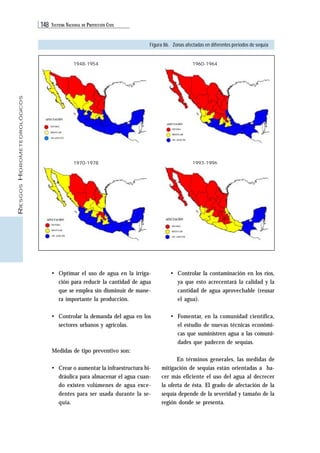 148 SISTEMA NACIONAL DE PROTECCIÓN CIVIL 
RIESGOS HIDROMETEOROLÓGICOS 
Figura 86. Zonas afectadas en diferentes periodos de sequía 
• Optimar el uso de agua en la irriga-ción 
para reducir la cantidad de agua 
que se emplea sin disminuir de mane-ra 
importante la producción. 
• Controlar la demanda del agua en los 
sectores urbanos y agrícolas. 
Medidas de tipo preventivo son: 
• Crear o aumentar la infraestructura hi-dráulica 
para almacenar el agua cuan-do 
existen volúmenes de agua exce-dentes 
para ser usada durante la se-quía. 
• Controlar la contaminación en los ríos, 
ya que esto acrecentará la calidad y la 
cantidad de agua aprovechable (reusar 
el agua). 
• Fomentar, en la comunidad científica, 
el estudio de nuevas técnicas económi-cas 
que suministren agua a las comuni-dades 
que padecen de sequías. 
En términos generales, las medidas de 
mitigación de sequías están orientadas a ha-cer 
más eficiente el uso del agua al decrecer 
la oferta de ésta. El grado de afectación de la 
sequía depende de la severidad y tamaño de la 
región donde se presenta. 
1948-1954 
1970-1978 
1960-1964 
1993-1996 
 