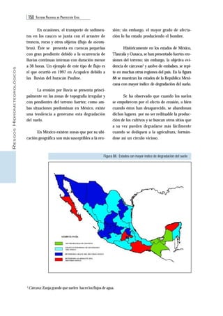 150 SISTEMA NACIONAL DE PROTECCIÓN CIVIL 
RIESGOS HIDROMETEOROLÓGICOS 
En ocasiones, el transporte de sedimen-tos 
en los cauces se junta con el arrastre de 
troncos, rocas y otros objetos (flujo de escom-bros). 
Éste se presenta en cuencas pequeñas 
con gran pendiente debido a la ocurrencia de 
lluvias continuas intensas con duración menor 
a 36 horas. Un ejemplo de este tipo de flujo es 
el que ocurrió en 1997 en Acapulco debido a 
las lluvias del huracán Pauline. 
La erosión por lluvia se presenta princi-palmente 
en las zonas de topografía irregular y 
con pendientes del terreno fuertes; como am-bas 
situaciones predominan en México, existe 
una tendencia a generarse esta degradación 
del suelo. 
En México existen zonas que por su ubi-cación 
geográfica son más susceptibles a la ero-sión; 
Figura 88. Estados con mayor índice de degradación del suelo 
3 Cárcava: Zanja grande que suelen hacer los flujos de agua. 
sin embargo, el mayor grado de afecta-ción 
lo ha estado produciendo el hombre. 
Históricamente en los estados de México, 
Tlaxcala y Oaxaca, se han presentado fuertes ero-siones 
del terreno; sin embargo, la objetiva evi-dencia 
de cárcavas3 y azolve de embalses, se repi-te 
en muchas otras regiones del país. En la figura 
88 se muestran los estados de la República Mexi-cana 
con mayor índice de degradación del suelo. 
Se ha observado que cuando los suelos 
se empobrecen por el efecto de erosión, o bien 
cuando éstos han desaparecido, se abandonan 
dichos lugares por no ser redituable la produc-ción 
de los cultivos y se buscan otros sitios que 
a su vez pueden degradarse más fácilmente 
cuando se dediquen a la agricultura, formán-dose 
así un círculo vicioso. 
 