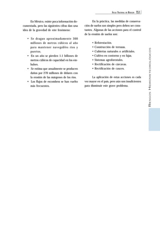 ATLAS NACIONAL DE RIESGOS 151 
RIESGOS HIDROMETEOROLÓGICOS 
En México, existe poca información do-cumentada, 
pero las siguientes cifras dan una 
idea de la gravedad de este fenómeno: 
• Se dragan aproximadamente 300 
millones de metros cúbicos al año 
para mantener navegables ríos y 
puertos. 
• En un año se pierden 1.1 billones de 
metros cúbicos de capacidad en los em-balses. 
• Se estima que anualmente se producen 
daños por 270 millones de dólares con 
la erosión de las márgenes de los ríos. 
• Los flujos de escombros se han vuelto 
más frecuentes. 
En la práctica, las medidas de conserva-ción 
de suelos son simples pero deben ser cons-tantes. 
Algunas de las acciones para el control 
de la erosión de suelos son: 
• Reforestación. 
• Construcción de terrazas. 
• Cubiertas naturales o artificiales. 
• Cultivo en contorno y en fajas. 
• Sistemas agroforestales. 
• Rectificación de cárcavas. 
• Rectificación de cauces. 
La aplicación de estas acciones es cada 
vez mayor en el país, pero aún son insuficientes 
para disminuir este grave problema. 
 