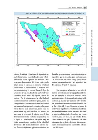ATLAS NACIONAL DE RIESGOS 153 
RIESGOS HIDROMETEOROLÓGICOS 
Figura 90. Zonificación de velocidades máximas en la República Mexicana basada en datos de CFE 
-118 -113 -108 -103 -98 -98 -88 
32 Grupo de estructuras: B 
27 
22 
efectos de ráfaga. Para fines de ingeniería se 
suele tomar como valor indicativo una veloci-dad 
media en un lapso de dos minutos. Por 
otra parte, la velocidad del viento varía con la 
altura sobre el terreno; es menor a nivel del 
suelo donde la fricción entre la masa de aire 
en movimiento y el terreno frena el flujo; la 
velocidad crece con la altura hasta volverse 
constante a una altura de algunos cientos de 
metros. Por la misma razón, la velocidad del 
viento es mayor en un terreno plano, como en 
campo abierto o en las costas expuestas al viento 
que viene del mar, que en terreno irregular como 
en un bosque o en una ciudad, sobre todo en 
zonas donde hay edificios altos. La manera en 
que varía la velocidad de viento, con el tipo 
de terreno se ilustra en forma esquemática en 
la figura 91. Los mapas de las figuras 89 y 90 
están preparados en términos de la velocidad 
de viento a 10 m de altura sobre terreno pla-no. 
Éstas corresponden aproximadamente a las 
32 
27 
22 
17 
llamadas velocidades de viento sostenidas en 
superficie, que se reportan para los huracanes. 
Las velocidades de viento ráfaga (picos máxi-mos 
de aproximadamente 1 a 2 segundos) son 
del orden de 30 a 35 % mayores. 
Por otra parte, el viento es afectado de 
manera importante por la topografía del terre-no; 
por ejemplo, la velocidad aumenta en los 
bordes anteriores de topografía abrupta y edifi-caciones, 
y al pasar por cañadas entre monta-ñas, 
cuando éstas se encuentran alineadas con 
la dirección del viento. En zonas urbanas, la 
periferia de la población resulta usualmente su-jeta 
a velocidades de viento mayores. Por todo 
lo anterior, el diagnóstico de peligro por viento 
requiere, una vez más, de un estudio de las 
condiciones locales para determinar las áreas 
más expuestas y, dentro de éstas, las construc-ciones 
e instalaciones más vulnerables a la ac-ción 
del viento. 
12 
-118 
-108 -103 -98 -93 -88 
12 
-113 
17 
Período medio de retorno: 50 años 
Altura sobre el terreno: 10 m 
Lapso de promediación: 3 seg 
Rango de velocidades 
100 a 130 km/h 
130 a 160 km/h 
160 a 190 km/h 
190 a 220 km/h 
 