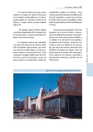 ATLAS NACIONAL DE RIESGOS 155 
RIESGOS HIDROMETEOROLÓGICOS 
Una causa de daños severos por vientos 
intensos es el impacto de objetos diversos que 
son levantados y desprendidos por el viento y 
pueden golpear las fachadas y techos de los 
edificios, y romper vidrios y paredes delgadas 
(figura 92). 
Por ejemplo, ramas de árboles, láminas 
y materiales desprendidos del revestimiento de 
las construcciones, se vuelven proyectiles peli-grosos 
en los vientos intensos. 
Los elementos urbanos más vulnerables 
a la acción del viento son los anuncios (sobre 
todo los llamados espectaculares), que tienen 
una estructura metálica ligera y una gran su-perficie 
expuesta a la presión del viento. Estos 
constituyen un peligro también para otras edi-ficaciones 
y para los transeúntes, ya que sus 
partes pueden ser transportadas a distancias 
considerables y golpear con violencia. Otras 
construcciones particularmente sensibles son las 
torres de transmisión y antenas; por otro lado, 
los cables aéreos son muy susceptibles a daños 
indirectos producidos por árboles derribados por 
el viento. 
Las precauciones principales contra este 
fenómeno son el correcto diseño y construc-ción 
de las edificaciones para que no sean afec-tadas 
por los vientos más intensos previsibles, y 
el cuidado en la selección de los acabados y 
revestimientos de las mismas. A pesar de esto, 
cuando se prevea la llegada de un huracán, 
hay que tomar precauciones adicionales para 
defenderse del impacto de objetos, como son 
la protección de la fachadas, sobre todo tapian-do 
los vidrios de las ventanas y amarrando o 
desmontando ornamentos y apéndices de las 
edificaciones. 
Figura 92. Daños causados por el huracán Gilbert en Cancún 
 