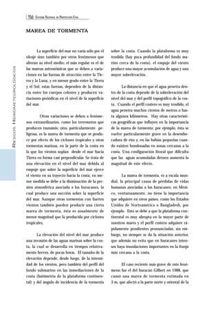 156 SISTEMA NACIONAL DE PROTECCIÓN CIVIL 
RIESGOS HIDROMETEOROLÓGICOS 
MAREA DE TORMENTA 
sobre la costa. Cuando la plataforma es muy 
tendida (hay poca profundidad del fondo ma-rino 
cerca de la costa), el empuje del viento 
produce una mayor acumulación de agua y una 
mayor sobrelevación. 
La distancia en que el agua penetra den-tro 
de la costa depende de la sobrelevación del 
nivel del mar y del perfil topográfico de la cos-ta. 
Cuando el perfil costero es muy tendido, el 
agua penetra muchos cientos de metros o has-ta 
algunos kilómetros. Hay otras característi-cas 
geográficas que influyen en la importancia 
de la marea de tormenta; por ejemplo, ésta se 
vuelve particularmente grave en la desembo-cadura 
de ríos y, en las bahías pequeñas cuan-do 
existen hondonadas en zonas cercanas a la 
costa. Una configuración litoral que dificulta 
que las aguas acumuladas drenen aumenta la 
magnitud de este efecto. 
La marea de tormenta, es a escala mun-dial, 
la principal causa de pérdidas de vidas 
humanas asociadas a los huracanes; en Méxi-co, 
venturosamente, no tiene la importancia 
que adquiere en otros países, como los Estados 
Unidos de Norteamérica o Bangladesh, por 
ejemplo. Esto se debe a que la plataforma con-tinental 
es muy abrupta en la mayor parte de 
nuestros mares y el perfil costero adquiere rá-pidamente 
pendientes pronunciadas; sin em-bargo, 
no siempre se da la situación anterior, 
que además no evita que en huracanes inten-sos 
haya inundaciones importantes en la franja 
más cercana a la costa. 
El caso reciente más grave de este fenó-meno 
fue el del huracán Gilbert en 1988, que 
causó una marea de tormenta estimada en 
3 m, que afectó a la parte norte y oriental de la 
La superficie del mar no varía sólo por el 
oleaje sino también por otros fenómenos que 
alteran su nivel medio; el más regular es el de 
las mareas astronómicas que se deben a varia-ciones 
en las fuerzas de atracción entre la Tie-rra 
y la Luna, y en menor grado entre la Tierra 
y el Sol; estas fuerzas, dependen de la distan-cia 
entre los cuerpos celestes y producen va-riaciones 
periódicas en el nivel de la superficie 
del mar. 
Otras variaciones se deben a fenóme-nos 
extraordinarios, como los terremotos que 
producen tsunamis; otra, particularmente pe-ligrosa, 
es la marea de tormenta que se produ-ce 
por efecto de los ciclones tropicales y otras 
tormentas marinas, en la parte de la costa en 
la que los vientos soplan desde el mar hacia 
Tierra en forma casi perpendicular. Se trata de 
una elevación en el nivel del mar debida al 
empuje que sobre la superficie del mar ejerce 
el viento en su trayecto hacia la costa; en me-nor 
medida se debe a la disminución de la pre-sión 
atmosférica asociada a los huracanes, la 
cual produce una succión sobre la superficie 
del mar. Aunque otras tormentas con fuertes 
vientos también pueden producir una cierta 
marea de tormenta, ésta es usualmente de 
menor magnitud que la producida por ciclones 
tropicales. 
La elevación del nivel del mar produce 
una invasión de las aguas marinas sobre la cos-ta, 
la cual se desarrolla en tiempos relativa-mente 
breves, de pocas horas. El tamaño de la 
elevación depende, desde luego, de la intensi-dad 
de los vientos, pero también del perfil del 
fondo submarino en las inmediaciones de la 
costa (batimetría de la plataforma continen-tal) 
y del ángulo de incidencia de la tormenta 
 