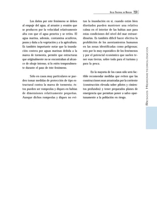 ATLAS NACIONAL DE RIESGOS 159 
RIESGOS HIDROMETEOROLÓGICOS 
Los daños por este fenómeno se deben 
al empuje del agua, al arrastre y erosión que 
se producen por la velocidad relativamente 
alta con que el agua penetra y se retira. El 
agua marina, además, contamina acuíferos, 
pozos y daña a la vegetación y a la agricultura. 
Es también importante notar que la inunda-ción 
costera por aguas marinas debida a la 
marea de tormenta, permite que estructuras 
que originalmente no se encontraban al alcan-ce 
de oleaje intenso, sí lo estén temporalmen-te 
durante el paso de éste fenómeno. 
Sólo en casos muy particulares se pue-den 
tomar medidas de protección de tipo es-tructural 
contra la marea de tormenta; és-tos 
pueden ser rompeolas y diques en bahías 
de dimensiones relativamente pequeñas. 
Aunque dichos rompeolas y diques no evi-tan 
la inundación en sí, cuando están bien 
diseñados pueden mantener una relativa 
calma en el interior de las bahías aun para 
estas condiciones del nivel del mar extraor-dinarias. 
Es también difícil hacer efectiva la 
prohibición de los asentamientos humanos 
en las zonas identificadas como peligrosas; 
esto por lo muy esporádico de los fenémenos 
y por el potencial económico que suelen te-ner 
esas tierras, sobre todo para el turismo y 
para la pesca. 
En la mayoría de los casos sólo será fac-tible 
recomendar medidas que eviten que las 
construcciones sean arrastradas por la corriente 
(construcción elevada sobre pilotes y cimien-tos 
profundos) y tener preparados planes de 
emergencia que permitan poner a salvo opor-tunamente 
a la población en riesgo. 
 