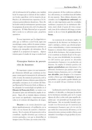 ATLAS NACIONAL DE RIESGOS 7 
INTRODUCCIÓN 
sólo la información de los peligros, sino también 
la de los riesgos que se derivan de las condicio-nes 
locales específicas y de la situación de po-blación 
y de infraestructura expuestas a los fe-nómenos 
potencialmente desastrosos. Estos At-las 
locales serán los instrumentos operativos para 
los programas de protección civil y los planes de 
emergencia. El Atlas Nacional por su generali-dad 
y escala no es suficiente para propósitos 
operativos. 
Es muy importante que los diagnósticos y 
atlas que se elaboren a nivel local, sigan una 
metodología común, utilicen la misma termino-logía 
y tengan una representación uniforme en 
términos de cartografía y de informática. En el 
capítulo 5, se proponen al respecto, algunos 
criterios para el estudio de riesgo a escala local. 
Conceptos básicos de preven-ción 
de desastres 
Es importante contar con una terminolo-gía 
claramente definida que constituya un len-guaje 
común para la transmisión de información 
sobre el tema. En materia de protección civil se 
han empleado términos distintos para definir los 
principales conceptos; en el contexto del Siste-ma 
Nacional de Protección Civil, en México se 
ha adoptado la terminología recopilada en el 
Glosario de Protección Civil, y se remite a ese 
documento para una información amplia al res-pecto. 
Aquí, sólo se tratarán algunos términos 
que tienen un significado e importancia parti-cular 
en el contexto del diagnóstico de riesgos. 
Desastre es un evento destructivo que 
afecta significativamente a la población, en su 
vida o en sus fuentes de sustento y funciona-miento. 
En el contexto de la protección civil se 
consideran aquellos desastres que ocurren en 
eventos puntuales, o sea que se desarrollan en 
tiempos cortos. Por tanto, un evento como el de-terioro 
progresivo de las condiciones ambienta-les 
y del entorno, se considera fuera del ámbito 
de esta materia. Estos últimos desastres rela-cionados 
con la degradación ambiental, son 
cada vez más importantes para las sociedades 
modernas y requieren de un tratamiento dife-rente, 
tanto desde el punto de vista concep-tual, 
como de la evaluación del riesgo; su trata-miento 
se da en el área de protección al am-biente. 
La ocurrencia de un desastre implica la 
conjunción de dos factores: un fenómeno, na-tural 
o antrópico, externo que alcanza propor-ciones 
extraordinarias, y ciertos asentamientos 
humanos y sistemas físicos expuestos a la ac-ción 
de dicho fenómeno. Así, un gran terremo-to 
no constituye un desastre de por sí. Si se pro-duce 
en una zona deshabitada, los movimien-tos 
del terreno que genera no afectarán 
asentamientos humanos y no producirán un 
desastre. Se emplea el término genérico de 
agentes perturbadores para denominar a los 
diferentes fenómenos que pueden causar un 
desastre (sismos, huracanes, etc.), y el de siste-mas 
afectables, para designar a los conjuntos 
sociales y físicos que están expuestos al agente 
perturbador y que pueden quedar dañados por 
éste, en un grado tal que constituye un desas-tre. 
La distinción entre los dos sistemas, el per-turbador 
y el afectable, es clara para la mayoría 
de los fenómenos naturales, pero no lo es para 
algunos de ellos y, sobre todo, para aquellos de-sastres 
que son generados por la propia activi-dad 
humana. Así, un incendio forestal es pro-vocado 
con frecuencia por la existencia de 
asentamientos humanos, que a la vez son los 
que sufren las consecuencias del mismo, y es la 
interacción entre sistemas sociales y físicos, sean 
naturales o tecnológicos, la que produce el even-to 
destructor. 
 