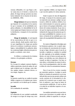 ATL AS NACIONAL DE RIESGOS 163 
RIESGOS QUÍMICOS 
nenosas, inflamables, etc.) que llegan a afec-tar 
vastas áreas en el interior y exterior de la 
planta. El riesgo total que presenta una insta-lación 
industrial está en función de dos facto-res 
(SEDESOL, 1994). 
Riesgo intrínseco del proceso industrial, 
que depende de la naturaleza de los materia-les 
que se manejen, de las modalidades ener-géticas 
utilizadas y la vulnerabilidad de los di-versos 
equipos que integran el proceso, así como 
la distribución y transporte de los materiales 
peligrosos. 
Riesgo de instalación, el cual depende 
de las características del sitio en que se en-cuentra 
ubicada, donde pueden existir facto-res 
que magnifiquen los riesgos que puedan 
derivar de accidentes (condiciones meteoro-lógicas, 
vulnerabilidad de la población aleda-ña, 
ecosistemas frágiles, infraestructura para res-ponder 
a accidentes, entre otros). 
Se definen a continuación los términos 
relativos a los principales accidentes: 
Derrame 
Es el escape de cualquier sustancia líquida o 
sólida en partículas o mezcla de ambas, de cual-quier 
recipiente que lo contenga, como tube-rías, 
equipos, tanques, camiones cisterna, ca-rros 
tanque, furgones, etc. 
Fuga 
Se presenta cuando hay un cambio de presión 
debido a rupturas en el recipiente que conten-ga 
el material o en la tubería que lo conduzca. 
Incendio 
Es la combustión de materiales. 
Explosión 
Es la liberación de una cantidad considerable 
de energía en un lapso de tiempo muy corto 
(pocos segundos), debido a un impacto fuerte 
o por reacción química de ciertas sustancias. 
Desde el punto de vista del diagnóstico 
del riesgo, el manejo de las sustancias quími-cas 
representa una amenaza o peligro cuyo po-tencial 
es difícil de establecer debido al nú-mero 
indeterminado de sustancias químicas 
que se tienen en los parques industriales, y aun 
dentro de la misma instalación. Es por esta ra-zón 
que las empresas presentan los estudios de 
estimación de riesgo para las sustancias que tie-nen 
mayor probabilidad de ocasionar un acci-dente, 
en función de las cantidades que se ma-nejan 
y de sus propiedades fisicoquímicas y tóxi-cas. 
En cuanto al diagnóstico del peligro para 
los fenómenos químicos, éste se puede expre-sar 
en términos de concentración de la sustan-cia 
que se fugó o derramó y para el caso de un 
incendio o explosión se considera la cantidad 
de calor expresada en las unidades correspon-dientes, 
así como la fuerza necesaria para des-plazar 
a un individuo una cierta distancia sin 
causarle un daño al organismo. Con base en 
estos datos, se determinan las zonas de afecta-ción 
y las de amortiguamiento, sobre las cuales 
se deben de evitar los asentamientos humanos. 
Para el caso de los eventos causados 
por materiales químicos, el peligro se puede 
definir en términos de parámetros con un sig-nificado 
físico preciso que permite utilizar una 
escala continua de la intensidad de la dis-persión 
de la sustancia que se puede trans-ferir 
al ambiente y que tenga un límite de 
concentración establecido, el cual no afecte 
a la salud de un individuo expuesto a la sus-tancia 
tóxica. 
Los modelos matemáticos son una herra-mienta 
para determinar un posible radio de 
afectación y definir la exposición, la cual pue- 
 