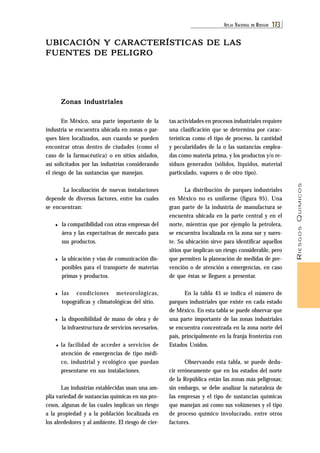 RIESGOS QUÍMICOS 
ATL AS NACIONAL DE RIESGOS 173 
UBICACIÓN Y CARACTERÍSTICAS DE LAS 
FUENTES DE PELIGRO 
tas actividades en procesos industriales requiere 
una clasificación que se determina por carac-terísticas 
como el tipo de proceso, la cantidad 
y pecularidades de la o las sustancias emplea-das 
como materia prima, y los productos y/o re-siduos 
generados (sólidos, líquidos, material 
particulado, vapores o de otro tipo). 
La distribución de parques industriales 
en México no es uniforme (figura 95). Una 
gran parte de la industria de manufactura se 
encuentra ubicada en la parte central y en el 
norte, mientras que por ejemplo la petrolera, 
se encuentra localizada en la zona sur y sures-te. 
Su ubicación sirve para identificar aquellos 
sitios que implican un riesgo considerable, pero 
que permiten la planeación de medidas de pre-vención 
o de atención a emergencias, en caso 
de que éstas se lleguen a presentar. 
En la tabla 45 se indica el número de 
parques industriales que existe en cada estado 
de México. En esta tabla se puede observar que 
una parte importante de las zonas industriales 
se encuentra concentrada en la zona norte del 
país, principalmente en la franja fronteriza con 
Estados Unidos. 
Observando esta tabla, se puede dedu-cir 
erróneamente que en los estados del norte 
de la República están las zonas más peligrosas; 
sin embargo, se debe analizar la naturaleza de 
las empresas y el tipo de sustancias químicas 
que manejan así como sus volúmenes y el tipo 
de proceso químico involucrado, entre otros 
factores. 
Zonas industriales 
En México, una parte importante de la 
industria se encuentra ubicada en zonas o par-ques 
bien localizados, aun cuando se pueden 
encontrar otras dentro de ciudades (como el 
caso de la farmacéutica) o en sitios aislados, 
así solicitados por las industrias considerando 
el riesgo de las sustancias que manejan. 
La localización de nuevas instalaciones 
depende de diversos factores, entre los cuales 
se encuentran: 
♦ la compatibilidad con otras empresas del 
área y las expectativas de mercado para 
sus productos. 
♦ la ubicación y vías de comunicación dis-ponibles 
para el transporte de materias 
primas y productos. 
♦ las condiciones meteorológicas, 
topográficas y climatológicas del sitio. 
♦ la disponibilidad de mano de obra y de 
la infraestructura de servicios necesarios. 
♦ la facilidad de acceder a servicios de 
atención de emergencias de tipo médi-co, 
industrial y ecológico que puedan 
presentarse en sus instalaciones. 
Las industrias establecidas usan una am-plia 
variedad de sustancias químicas en sus pro-cesos, 
algunas de las cuales implican un riesgo 
a la propiedad y a la población localizada en 
los alrededores y al ambiente. El riesgo de cier- 
 