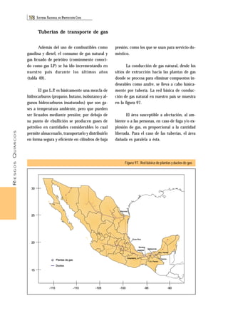 RIESGOS QUÍMICOS 
178 SISTEMA NACIONAL DE PROTECCIÓN CIVIL 
presión, como los que se usan para servicio do-méstico. 
La conducción de gas natural, desde los 
sitios de extracción hacia las plantas de gas 
donde se procesa para eliminar compuestos in-deseables 
como azufre, se lleva a cabo básica-mente 
por tubería. La red básica de conduc-ción 
de gas natural en nuestro país se muestra 
en la figura 97. 
El área susceptible a afectación, al am-biente 
o a las personas, en caso de fuga y/o ex-plosión 
de gas, es proporcional a la cantidad 
liberada. Para el caso de las tuberías, el área 
dañada es paralela a ésta. 
Figura 97. Red básica de plantas y ductos de gas 
Reynosa 
Poza Rica 
Morelos 
pajaritos 
Cd. Pemex 
Nvo. Pemex 
Cangrejera 
Matapionte 
gasolina y diesel, el consumo de gas natural y 
gas licuado de petróleo (comúnmente conoci-do 
como gas LP) se ha ido incrementando en 
nuestro país durante los últimos años 
(tabla 49). 
hidrocarburos (propano, butano, isobutano y al-gunos 
a temperatura ambiente, pero que pueden 
ser licuados mediante presión; por debajo de 
su punto de ebullición se producen gases de 
petróleo en cantidades considerables lo cual 
permite almacenarlo, transportarlo y distribuirlo 
en forma segura y eficiente en cilindros de baja 
30 
25 
20 
15 
Tuberías de transporte de gas 
Además del uso de combustibles como 
El gas L.P. es básicamente una mezcla de 
hidrocarburos insaturados) que son ga-ses 
Plantas de gas Cactus 
Ductos 
-115 -110 -105 -100 -95 -90 
 