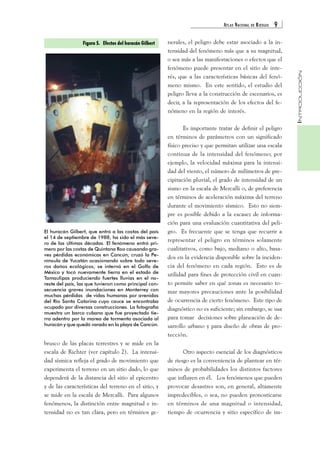 ATLAS NACIONAL DE RIESGOS 9 
INTRODUCCIÓN 
Figura 5. Efectos del huracán Gilbert 
brusco de las placas terrestres y se mide en la 
escala de Richter (ver capítulo 2). La intensi-dad 
sísmica refleja el grado de movimiento que 
experimenta el terreno en un sitio dado, lo que 
dependerá de la distancia del sitio al epicentro 
y de las características del terreno en el sitio, y 
se mide en la escala de Mercalli. Para algunos 
fenómenos, la distinción entre magnitud e in-tensidad 
no es tan clara, pero en términos ge-nerales, 
el peligro debe estar asociado a la in-tensidad 
del fenómeno más que a su magnitud, 
o sea más a las manifestaciones o efectos que el 
fenómeno puede presentar en el sitio de inte-rés, 
que a las características básicas del fenó-meno 
mismo. En este sentido, el estudio del 
peligro lleva a la construcción de escenarios, es 
decir, a la representación de los efectos del fe-nómeno 
en la región de interés. 
Es importante tratar de definir el peligro 
en términos de parámetros con un significado 
físico preciso y que permitan utilizar una escala 
continua de la intensidad del fenómeno; por 
ejemplo, la velocidad máxima para la intensi-dad 
del viento, el número de milímetros de pre-cipitación 
pluvial, el grado de intensidad de un 
sismo en la escala de Mercalli o, de preferencia 
en términos de aceleración máxima del terreno 
durante el movimiento sísmico. Esto no siem-pre 
es posible debido a la escasez de informa-ción 
para una evaluación cuantitativa del peli-gro. 
Es frecuente que se tenga que recurrir a 
representar el peligro en términos solamente 
cualitativos, como bajo, mediano o alto, basa-dos 
en la evidencia disponible sobre la inciden-cia 
del fenómeno en cada región. Esto es de 
utilidad para fines de protección civil en cuan-to 
permite saber en qué zonas es necesario to-mar 
mayores precauciones ante la posibilidad 
de ocurrencia de cierto fenómeno. Este tipo de 
diagnóstico no es suficiente; sin embargo, se usa 
para tomar decisiones sobre planeación de de-sarrollo 
urbano y para diseño de obras de pro-tección. 
Otro aspecto esencial de los diagnósticos 
de riesgo es la conveniencia de plantear en tér-minos 
de probabilidades los distintos factores 
que influyen en él. Los fenómenos que pueden 
provocar desastres son, en general, altamente 
impredecibles, o sea, no pueden pronosticarse 
en términos de una magnitud o intensidad, 
tiempo de ocurrencia y sitio específico de im- 
El huracán Gilbert, que entró a las costas del país 
el 14 de septiembre de 1988, ha sido el más seve-ro 
de las últimas décadas. El fenómeno entró pri-mero 
por las costas de Quintana Roo causando gra-ves 
pérdidas económicas en Cancún; cruzó la Pe-nínsula 
de Yucatán ocasionando sobre todo seve-ros 
daños ecológicos; se internó en el Golfo de 
México y tocó nuevamente tierra en el estado de 
Tamaulipas produciendo fuertes lluvias en el no-reste 
del país, las que tuvieron como principal con-secuencia 
graves inundaciones en Monterrey con 
muchas pérdidas de vidas humanas por avenidas 
del Río Santa Catarina cuyo cauce se encontraba 
ocupado por diversas construcciones. La fotografía 
muestra un barco cubano que fue proyectado tie-rra 
adentro por la marea de tormenta asociada al 
huracán y que quedó varado en la playa de Cancún. 
 