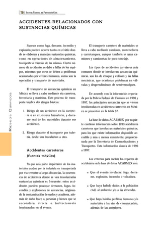 RIESGOS QUÍMICOS 
184 SISTEMA NACIONAL DE PROTECCIÓN CIVIL 
ACCIDENTES RELACIONADOS CON 
SUSTANCIAS QUÍMICAS 
Sucesos como fuga, derrame, incendio y 
explosión pueden ocurrir tanto en el sitio don-de 
se elaboran y manejan sustancias químicas, 
como en operaciones de almacenamiento, 
transporte o trasvase de las mismas. Cierto nú-mero 
de accidentes se debe a fallas de los equi-pos, 
mientras que otros se deben a problemas 
ocasionadas por errores humanos, como son la 
operación y transporte de materiales. 
El transporte de sustancias químicas en 
México se lleva a cabo mediante vía carretera, 
ferroviaria y marítima. Este proceso de trans-porte 
implica dos riesgos básicos: 
1. Riesgo de un accidente en la carrete-ra 
o en el sistema ferroviario, y derra-me 
real de los materiales durante ese 
accidente. 
2. Riesgo durante el transporte por tube-ría, 
desde una instalación a otra. 
Accidentes carreteros 
(fuentes móviles) 
Ya que una parte importante de los ma-teriales 
usados por la industria es transportada 
por vía terrestre a largas distancias, la ocurren-cia 
de accidentes donde se ven involucradas 
sustancias químicas es frecuente; estos acci-dentes 
pueden provocar derrames, fugas, in-cendios 
y explosiones de sustancias, originan-do 
la contaminación de suelos y acuíferos, ade-más 
de daño físico a personas y bienes que se 
encuentren directa o indirectamente 
involucrados en el evento. 
El transporte carretero de materiales se 
lleva a cabo mediante camiones, contenedores 
y carrotanques, aunque también se usan ca-miones 
y camionetas de poco tonelaje. 
Los tipos de accidentes carreteros más 
comunes donde se involucran sustancias quí-micas, 
son los de choque y colisión y las fallas 
mecánicas, que ocasionan problemas en vál-vulas 
y desprendimiento de semirremolques. 
De acuerdo con la información reporta-da 
por la Policía Federal de Caminos en 1996 y 
1997, las principales sustancias que se vieron 
involucradas en accidentes carreteros en Méxi-co 
se presentan en la tabla 52. 
La base de datos ACARMEX por su par-te 
contiene información sobre 1283 accidentes 
carreteros que involucran materiales químicos, 
para los que existe información disponible ac-cesible 
y más o menos consistente, proporcio-nada 
por la Secretaría de Comunicaciones y 
Transportes. Esta información abarca de 1996 
a 1997. 
Los criterios para incluir los reportes de 
accidentes en la base de datos ACARMEX son: 
♦ Que el evento involucre: fuga, derra-me, 
explosión, incendio o volcadura. 
♦ Que haya habido daños a la población 
civil, al ambiente y/o a las viviendas. 
♦ Que haya habido pérdidas humanas y/o 
materiales a las vías de comunicación, 
además de las anteriores. 
 