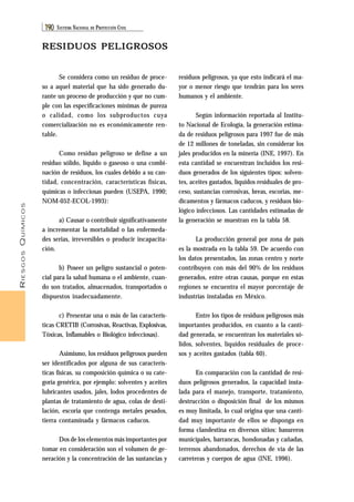 RIESGOS QUÍMICOS 
190 SISTEMA NACIONAL DE PROTECCIÓN CIVIL 
residuos peligrosos, ya que esto indicará el ma-yor 
o menor riesgo que tendrán para los seres 
humanos y el ambiente. 
Según información reportada al Institu-to 
Nacional de Ecología, la generación estima-da 
de residuos peligrosos para 1997 fue de más 
de 12 millones de toneladas, sin considerar los 
jales producidos en la minería (INE, 1997). En 
esta cantidad se encuentran incluidos los resi-duos 
generados de los siguientes tipos: solven-tes, 
aceites gastados, líquidos residuales de pro-ceso, 
sustancias corrosivas, breas, escorias, me-dicamentos 
y fármacos caducos, y residuos bio-lógico 
infecciosos. Las cantidades estimadas de 
la generación se muestran en la tabla 58. 
La producción general por zona de país 
es la mostrada en la tabla 59. De acuerdo con 
los datos presentados, las zonas centro y norte 
contribuyen con más del 90% de los residuos 
generados, entre otras causas, porque en estas 
regiones se encuentra el mayor porcentaje de 
industrias instaladas en México. 
Entre los tipos de residuos peligrosos más 
importantes producidos, en cuanto a la canti-dad 
generada, se encuentran los materiales só-lidos, 
solventes, líquidos residuales de proce-sos 
y aceites gastados (tabla 60). 
En comparación con la cantidad de resi-duos 
peligrosos generados, la capacidad insta-lada 
para el manejo, transporte, tratamiento, 
destrucción o disposición final de los mismos 
es muy limitada, lo cual origina que una canti-dad 
muy importante de ellos se disponga en 
forma clandestina en diversos sitios: basureros 
municipales, barrancas, hondonadas y cañadas, 
terrenos abandonados, derechos de vía de las 
carreteras y cuerpos de agua (INE, 1996). 
RESIDUOS PELIGROSOS 
Se considera como un residuo de proce-so 
a aquel material que ha sido generado du-rante 
un proceso de producción y que no cum-ple 
con las especificaciones mínimas de pureza 
o calidad, como los subproductos cuya 
comercialización no es económicamente ren-table. 
Como residuo peligroso se define a un 
residuo sólido, líquido o gaseoso o una combi-nación 
de residuos, los cuales debido a su can-tidad, 
concentración, características físicas, 
químicas o infecciosas pueden (USEPA, 1990; 
NOM-052-ECOL-1993): 
a) Causar o contribuir significativamente 
a incrementar la mortalidad o las enfermeda-des 
serias, irreversibles o producir incapacita-ción. 
b) Poseer un peligro sustancial o poten-cial 
para la salud humana o el ambiente, cuan-do 
son tratados, almacenados, transportados o 
dispuestos inadecuadamente. 
c) Presentar una o más de las caracterís-ticas 
CRETIB (Corrosivas, Reactivas, Explosivas, 
Tóxicas, Inflamables o Biológico infecciosas). 
Asimismo, los residuos peligrosos pueden 
ser identificados por alguna de sus caracterís-ticas 
físicas, su composición química o su cate-goría 
genérica, por ejemplo: solventes y aceites 
lubricantes usados, jales, lodos procedentes de 
plantas de tratamiento de agua, colas de desti-lación, 
escoria que contenga metales pesados, 
tierra contaminada y fármacos caducos. 
Dos de los elementos más importantes por 
tomar en consideración son el volumen de ge-neración 
y la concentración de las sustancias y 
 