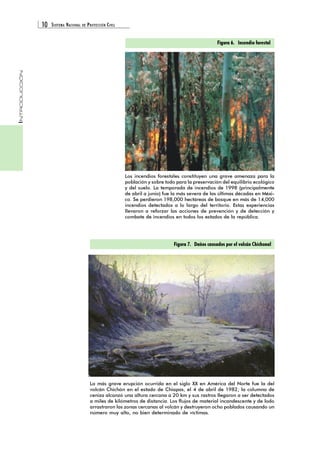 10 SISTEMA NACIONAL DE PROTECCIÓN CIVIL 
INTRODUCCIÓN 
Figura 6. Incendio forestal 
Los incendios forestales constituyen una grave amenaza para la 
población y sobre todo para la preservación del equilibrio ecológico 
y del suelo. La temporada de incendios de 1998 (principalmente 
de abril a junio) fue la más severa de las últimas décadas en Méxi-co. 
Se perdieron 198,000 hectáreas de bosque en más de 14,000 
incendios detectados a lo largo del territorio. Estas experiencias 
llevaron a reforzar las acciones de prevención y de detección y 
combate de incendios en todos los estados de la república. 
Figura 7. Daños causados por el volcán Chichonal 
La más grave erupción ocurrida en el siglo XX en América del Norte fue la del 
volcán Chichón en el estado de Chiapas, el 4 de abril de 1982; la columna de 
ceniza alcanzó una altura cercana a 20 km y sus rastros llegaron a ser detectados 
a miles de kilómetros de distancia. Los flujos de material incandescente y de lodo 
arrastraron las zonas cercanas al volcán y destruyeron ocho poblados causando un 
número muy alto, no bien determinado de víctimas. 
 