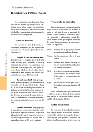 RIESGOS QUÍMICOS 
194 SISTEMA NACIONAL DE PROTECCIÓN CIVIL 
INCENDIOS FORESTALES 
Temporada de incendios 
Los meses durante los cuales ocurre la 
mayor cantidad de incendios son de enero a 
mayo, lo cual coincide con la temporada de 
heladas y sequía, cuando la cantidad de mate-rial 
combustible es relativamente elevada. En-tre 
las diversas causas que originan el número 
de eventos durante estos meses, se pueden men-cionar 
las siguientes: 
Enero: mes muy frío, lo que provoca mucha 
vegetación quemada por heladas. 
Febrero: hay incremento de calor y vientos 
fuertes. 
Marzo: ambiente seco, vientos fuertes y zo-nas 
con mucho material combustible 
por incendios anteriores. 
Abril: se registran temperaturas elevadas, 
con incremento del promedio diario 
de incendios y recrudecimiento de 
la sequía. 
Mayo: en muchos estados del país, coinci-de 
con las temperaturas más altas del 
año. 
Entre los factores que tienen impacto en 
el inicio de fuego, su desarrollo y las medidas 
para atacarlo se encuentran el clima, el com-bustible 
y la topografía del sitio. 
Datos estadísticos 
La ocurrencia de incendios forestales se 
debe en gran medida a actividades humanas, 
como son las prácticas agropecuarias, de roza-tumba- 
quema, principalmente, aunque en los 
últimos años han aumentado factores como los 
Se considera incendio forestal al fuego 
que, con una ocurrencia y propagación no con-trolada, 
afecta selvas, bosques o vegetación de 
zonas áridas o semiáridas, por causas naturales 
o inducidas, con una ocurrencia y propagación 
no controladas o programadas. 
Tipos de incendios 
Se conocen tres tipos de incendio, de-terminados 
básicamente por los combustibles 
involucrados (Dirección general forestal, 
SEMARNAP): 
♦ Incendio de copa, de corona o aéreo. 
Estos incendios se propagan por la parte alta 
de los árboles (copas) causándoles la muerte y 
afectando gravemente a los ecosistemas, pues 
destruyen toda la vegetación y en grados di-versos 
dañan a la fauna silvestre. Este tipo de 
incendios es poco frecuente en México, pre-sentándose 
en menos del 5% de total. 
♦ Incendio superficial. Daña principal-mente 
pastizales y vegetación herbácea que se 
encuentre entre la superficie terrestre y hasta 
1.5 m de altura afectando principalmente a 
pastizales y vegetación herbácea, causando da-ños 
graves a la reforestación natural e induci-da. 
Deteriora severamente la regeneración na-tural 
y la reforestación. En México es el de ma-yor 
presencia, estimándose en un poco más del 
90%. 
♦ Incendio subterráneo. Se propaga bajo 
la superficie del terreno, a través de las raíces 
y la materia orgánica acumulada en grandes 
afloramientos de roca. Se caracteriza por no ge-nerar 
llamas y poco humo. Su incidencia en el 
país es baja, menor al 2% a nivel nacional. 
 