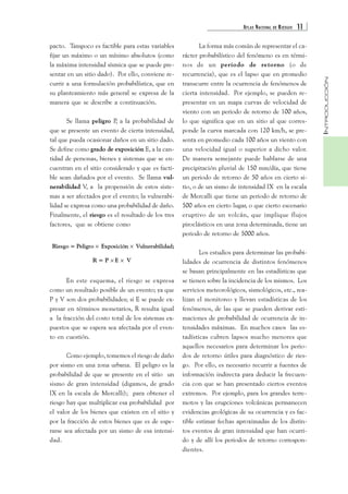 ATLAS NACIONAL DE RIESGOS 11 
INTRODUCCIÓN 
pacto. Tampoco es factible para estas variables 
fijar un máximo o un mínimo absolutos (como 
la máxima intensidad sísmica que se puede pre-sentar 
en un sitio dado). Por ello, conviene re-currir 
a una formulación probabilística, que en 
su planteamiento más general se expresa de la 
manera que se describe a continuación. 
Se llama peligro P, a la probabilidad de 
que se presente un evento de cierta intensidad, 
tal que pueda ocasionar daños en un sitio dado. 
Se define como grado de exposición E, a la can-tidad 
de personas, bienes y sistemas que se en-cuentran 
en el sitio considerado y que es facti-ble 
sean dañados por el evento. Se llama vul-nerabilidad 
V, a la propensión de estos siste-mas 
a ser afectados por el evento; la vulnerabi-lidad 
se expresa como una probabilidad de daño. 
Finalmente, el riesgo es el resultado de los tres 
factores, que se obtiene como 
Riesgo = Peligro × Exposición × Vulnerabilidad; 
R = P × E × V 
En este esquema, el riesgo se expresa 
como un resultado posible de un evento; ya que 
P y V son dos probabilidades; si E se puede ex-presar 
en términos monetarios, R resulta igual 
a la fracción del costo total de los sistemas ex-puestos 
que se espera sea afectada por el even-to 
en cuestión. 
Como ejemplo, tomemos el riesgo de daño 
por sismo en una zona urbana. El peligro es la 
probabilidad de que se presente en el sitio un 
sismo de gran intensidad (digamos, de grado 
IX en la escala de Mercalli); para obtener el 
riesgo hay que multiplicar esa probabilidad por 
el valor de los bienes que existen en el sitio y 
por la fracción de estos bienes que es de espe-rarse 
sea afectada por un sismo de esa intensi-dad. 
La forma más común de representar el ca-rácter 
probabilístico del fenómeno es en térmi-nos 
de un periodo de retorno (o de 
recurrencia), que es el lapso que en promedio 
transcurre entre la ocurrencia de fenómenos de 
cierta intensidad. Por ejemplo, se pueden re-presentar 
en un mapa curvas de velocidad de 
viento con un periodo de retorno de 100 años, 
lo que significa que en un sitio al que corres-ponde 
la curva marcada con 120 km/h, se pre-senta 
en promedio cada 100 años un viento con 
una velocidad igual o superior a dicho valor. 
De manera semejante puede hablarse de una 
precipitación pluvial de 150 mm/día, que tiene 
un periodo de retorno de 50 años en cierto si-tio, 
o de un sismo de intensidad IX en la escala 
de Mercalli que tiene un periodo de retorno de 
500 años en cierto lugar, o que cierto escenario 
eruptivo de un volcán, que implique flujos 
piroclásticos en una zona determinada, tiene un 
periodo de retorno de 5000 años. 
Los estudios para determinar las probabi-lidades 
de ocurrencia de distintos fenómenos 
se basan principalmente en las estadísticas que 
se tienen sobre la incidencia de los mismos. Los 
servicios meteorológicos, sismológicos, etc., rea-lizan 
el monitoreo y llevan estadísticas de los 
fenómenos, de las que se pueden derivar esti-maciones 
de probabilidad de ocurrencia de in-tensidades 
máximas. En muchos casos las es-tadísticas 
cubren lapsos mucho menores que 
aquellos necesarios para determinar los perio-dos 
de retorno útiles para diagnóstico de ries-go. 
Por ello, es necesario recurrir a fuentes de 
información indirecta para deducir la frecuen-cia 
con que se han presentado ciertos eventos 
extremos. Por ejemplo, para los grandes terre-motos 
y las erupciones volcánicas permanecen 
evidencias geológicas de su ocurrencia y es fac-tible 
estimar fechas aproximadas de los distin-tos 
eventos de gran intensidad que han ocurri-do 
y de allí los periodos de retorno correspon-dientes. 
 