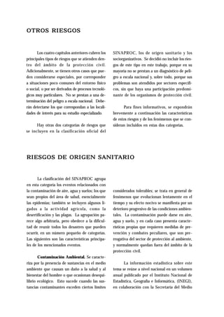 OTROS RIESGOS 
Los cuatro capítulos anteriores cubren los 
principales tipos de riesgos que se atienden den-tro 
del ámbito de la protección civil. 
Adicionalmente, se tienen otros casos que pue-den 
considerarse especiales, por corresponder 
a situaciones poco comunes del entorno físico 
o social, o por ser derivados de procesos tecnoló-gicos 
muy particulares. No se prestan a una de-terminación 
del peligro a escala nacional. Debe-rán 
detectarse los que correspondan a las locali-dades 
de interés para su estudio especializado. 
Hay otras dos categorías de riesgos que 
se incluyen en la clasificación oficial del 
SINAPROC, los de origen sanitario y los 
sociorganizativos. Se decidió no incluir los ries-gos 
de este tipo en este trabajo, porque en su 
mayoría no se prestan a un diagnóstico de peli-gro 
a escala nacional y, sobre todo, porque sus 
problemas son atendidos por sectores específi-cos, 
sin que haya una participación predomi-nante 
de los organismos de protección civil. 
Para fines informativos, se expondrán 
brevemente a continuación las características 
de estos riesgos y de los fenómenos que se con-sideran 
incluidos en estas dos categorías. 
RIESGOS DE ORIGEN SANITARIO 
La clasificación del SINAPROC agrupa 
en esta categoría los eventos relacionados con 
la contaminación de aire, agua y suelos; los que 
sean propios del área de salud, esencialmente 
las epidemias; también se incluyen algunos li-gados 
a la actividad agrícola, como la 
desertificación y las plagas. La agrupación pa-rece 
algo arbitraria, pero obedece a la dificul-tad 
de reunir todos los desastres que pueden 
ocurrir, en un número pequeño de categorías. 
Las siguientes son las características principa-les 
de los mencionados eventos. 
Contaminación Ambiental. Se caracte-riza 
por la presencia de sustancias en el medio 
ambiente que causan un daño a la salud y al 
bienestar del hombre o que ocasionan desequi-librio 
ecológico. Esto sucede cuando las sus-tancias 
contaminantes exceden ciertos límites 
considerados tolerables; se trata en general de 
fenómenos que evolucionan lentamente en el 
tiempo y su efecto nocivo se manifiesta por un 
deterioro progresivo de las condiciones ambien-tales. 
La contaminación puede darse en aire, 
agua y suelo, y en cada caso presenta caracte-rísticas 
propias que requieren medidas de pre-vención 
y combates peculiares, que son pre-rrogativa 
del sector de protección al ambiente, 
y normalmente quedan fuera del ámbito de la 
protección civil. 
La información estadística sobre este 
tema se reúne a nivel nacional en un volumen 
anual publicado por el Instituto Nacional de 
Estadística, Geografìa e Informática, (INEGI), 
en colaboración con la Secretaría del Medio 
 