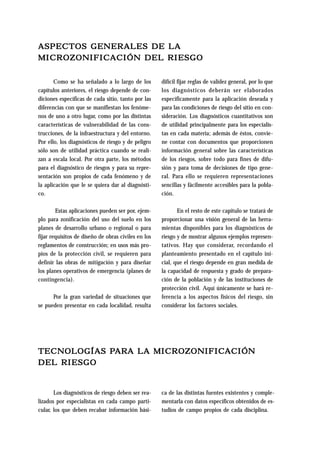 ASPECTOS GENERALES DE LA 
MICROZONIFICACIÓN DEL RIESGO 
Como se ha señalado a lo largo de los 
capítulos anteriores, el riesgo depende de con-diciones 
específicas de cada sitio, tanto por las 
diferencias con que se manifiestan los fenóme-nos 
de uno a otro lugar, como por las distintas 
características de vulnerabilidad de las cons-trucciones, 
de la infraestructura y del entorno. 
Por ello, los diagnósticos de riesgo y de peligro 
sólo son de utilidad práctica cuando se reali-zan 
a escala local. Por otra parte, los métodos 
para el diagnóstico de riesgos y para su repre-sentación 
son propios de cada fenómeno y de 
la aplicación que le se quiera dar al diagnósti-co. 
Estas aplicaciones pueden ser por, ejem-plo 
para zonificación del uso del suelo en los 
planes de desarrollo urbano o regional o para 
fijar requisitos de diseño de obras civiles en los 
reglamentos de construcción; en usos más pro-pios 
de la protección civil, se requieren para 
definir las obras de mitigación y para diseñar 
los planes operativos de emergencia (planes de 
contingencia). 
Por la gran variedad de situaciones que 
se pueden presentar en cada localidad, resulta 
difícil fijar reglas de validez general, por lo que 
los diagnósticos deberán ser elaborados 
específicamente para la aplicación deseada y 
para las condiciones de riesgo del sitio en con-sideración. 
Los diagnósticos cuantitativos son 
de utilidad principalmente para los especialis-tas 
en cada materia; además de éstos, convie-ne 
contar con documentos que proporcionen 
información general sobre las características 
de los riesgos, sobre todo para fines de difu-sión 
y para toma de decisiones de tipo gene-ral. 
Para ello se requieren representaciones 
sencillas y fácilmente accesibles para la pobla-ción. 
En el resto de este capítulo se tratará de 
proporcionar una visión general de las herra-mientas 
disponibles para los diagnósticos de 
riesgo y de mostrar algunos ejemplos represen-tativos. 
Hay que considerar, recordando el 
planteamiento presentado en el capítulo ini-cial, 
que el riesgo depende en gran medida de 
la capacidad de respuesta y grado de prepara-ción 
de la población y de las instituciones de 
protección civil. Aquí únicamente se hará re-ferencia 
a los aspectos físicos del riesgo, sin 
considerar los factores sociales. 
TECNOLOGÍAS PARA LA MICROZONIFICACIÓN 
DEL RIESGO 
Los diagnósticos de riesgo deben ser rea-lizados 
por especialistas en cada campo parti-cular, 
los que deben recabar información bási-ca 
de las distintas fuentes existentes y comple-mentarla 
con datos específicos obtenidos de es-tudios 
de campo propios de cada disciplina. 
 