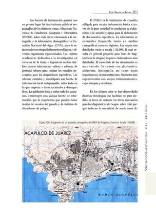 ATL AS NACIONAL DE RIESGOS 211 
MICROZONIFICACIÓN DEL RIESGO 
Las fuentes de información general son 
en primer lugar las instituciones públicas res-ponsables 
de los distintos temas: el Instituto Na-cional 
de Estadística, Geografía e Informática 
(INEGI), sobre todo en lo relacionado a la car-tografía 
y la información demográfica; la Co-misión 
Nacional del Agua (CNA), para lo re-lacionado 
con riesgos hidrometeorológicos, y di-versos 
organismos especializados. Los centros 
académicos dedicados a la investigación en 
ciencias de la tierra e ingeniería suelen tam-bién 
poseer información valiosa y además, de 
personal idóneo para realizar los estudios ne-cesarios 
para los diagnósticos específicos. Las 
oficinas estatales y municipales son fuente de 
información local indispensable, sobre todo en 
lo que respecta a datos catastrales y demográ-ficos. 
La población local y sobre todo los ancia-nos, 
constituyen una valiosa fuente de infor-mación, 
por la experiencia que pueden haber 
tenido de eventos del pasado y de indicios de 
situaciones de peligro. 
El INEGI es la institución de consulta 
obligada para recabar información básica a tra-vés 
de la gran variedad de productos ya elabo-rados 
o de asesoría y apoyo para la elaboración 
de documentos específicos. La información se 
encuentra disponible tanto en medios 
cartográficos como en digitales. Los mapas más 
detallados están a escala 1:50,000, la cual re-sulta 
en general pequeña para fines de diag-nósticos 
de riesgos y requiere elaboraciones más 
detalladas. El contenido de los documentos es 
muy variado. Se cuenta con planimetría, 
altimetría, hidrografía, así como datos 
toponímicos y de infraestrucrura. Productos más 
especializados son mapas tridimensionales, 
espaciomapas y ortofotos. 
En los últimos años se han desarrollado 
diversas tecnologías que facilitan en gran me-dida 
la tarea de obtener los datos necesarios 
para los diagnósticos de riesgos, sobre todo por-que 
reducen la necesidad de mediciones di- 
Figura 120. Fragmento de un producto cartográfico del INEGI de Acapulco, Guerrero. Escala 1:50,000 
 