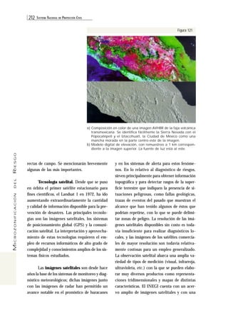 212 SISTEMA NACIONAL DE PROTECCIÓN CIVIL 
MICROZONIFICACIÓN DEL RIESGO 
a) Composición en color de una imagen AVHRR de la faja volcánica 
transmexicana. Se identifica fácilmente la Sierra Nevada con el 
Popocatépetl y el Iztaccíhuatl, la Ciudad de México como una 
mancha morada en la parte centro-este de la imagen. 
b) Modelo digital de elevación, con remuestreo a 1 km correspon-diente 
a la imagen superior. La fuente de luz está al este. 
rectas de campo. Se mencionarán brevemente 
algunas de las más importantes. 
Tecnología satelital. Desde que se puso 
en órbita el primer satélite estacionario para 
fines científicos, el Landsat 1 en 1972, ha ido 
aumentando extraordinariamente la cantidad 
y calidad de información disponible para la pre-vención 
de desastres. Las principales tecnolo-gías 
son las imágenes satelitales, los sistemas 
de posicionamiento global (GPS) y la comuni-cación 
satelital. La interpretación y aprovecha-miento 
de estas tecnologías requieren el em-pleo 
de recursos informáticos de alto grado de 
complejidad y conocimientos amplios de los sis-temas 
físicos estudiados. 
Las imágenes satelitales son desde hace 
años la base de los sistemas de monitoreo y diag-nóstico 
meteorológicos; dichas imágenes junto 
con las imágenes de radar han permitido un 
avance notable en el pronóstico de huracanes 
Figura 121 
y en los sistemas de alerta para estos fenóme-nos. 
En lo relativo al diagnóstico de riesgos, 
sirven principalmente para obtener información 
topográfica y para detectar rasgos de la super-ficie 
terrestre que indiquen la presencia de si-tuaciones 
peligrosas, como fallas geológicas, 
trazas de eventos del pasado que muestran el 
alcance que han tenido algunos de éstos que 
podrían repetirse, con lo que se puede delimi-tar 
zonas de peligro. La resolución de las imá-genes 
satelitales disponibles sin costo es toda-vía 
insuficiente para realizar diagnósticos lo-cales, 
y las imágenes de los satélites comercia-les 
de mayor resolución son todavía relativa-mente 
costosas para un empleo generalizado. 
La observación satelital abarca una amplia va-riedad 
de tipos de medición (visual, infrarroja, 
ultravioleta, etc.) con la que se pueden elabo-rar 
muy diversos productos como representa-ciones 
tridimensionales y mapas de distintas 
características. El INEGI cuenta con un acer-vo 
amplio de imágenes satelitales y con una 
 