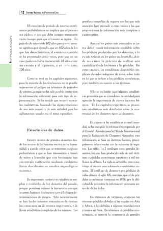 12 SISTEMA NACIONAL DE PROTECCIÓN CIVIL 
INTRODUCCIÓN 
El concepto de período de retorno en tér-minos 
probabilísticos no implica que el proceso 
sea cíclico, o sea que deba siempre transcurrir 
cierto tiempo para que el evento se repita. Un 
periodo de retorno de 100 años para cierto even-to 
significa, por ejemplo, que en 500 años de los 
que hay datos históricos, el evento en cuestión 
se ha presentado cinco veces, pero que en un 
caso pudieron haber transcurrido 10 años entre 
un evento y el siguiente, y en otro caso, 
200 años. 
Como se verá en los capítulos siguientes, 
para la mayoría de los fenómenos no es posible 
representar el peligro en términos de periodos 
de retorno, porque no ha sido posible contar con 
la información suficiente para este tipo de re-presentación. 
Se ha tenido que recurrir a esca-las 
cualitativas, buscando las representaciones 
de uso más común y de más utilidad para las 
aplicaciones usuales en el tema específico. 
Estadísticas de daños 
Existen relatos de grandes desastres des-de 
los inicios de la historia escrita de la huma-nidad, 
y aun de otros que se remontan a épocas 
prehistóricas y que se han transmitido a través 
de mitos y leyendas que con frecuencia han 
encontrado verificación mediante evidencias 
físicas descubiertas en estudios arqueológicos 
recientes. 
Es importante contar con estadísticas am-plias 
y confiables de los desastres del pasado, 
porque permiten estimar la frecuencia con que 
ocurren distintos fenómenos y por ello hacer de-terminaciones 
de riesgos. Sólo recientemente 
se han hecho intentos sistemáticos de evaluar 
las consecuencias de eventos importantes, y de 
llevar estadísticas completas de los mismos. Las 
grandes compañías de seguros son las que más 
atención han prestado a estas tareas y las que 
proporcionan la información más completa y 
cuantitativa. 
Aun en los países más avanzados es ta-rea 
difícil reunir información confiable sobre 
las pérdidas producidas por los desastres, y lo 
es más todavía en los países en desarrollo, don-de 
no existe la práctica de realizar una 
cuantificación de los bienes y las pérdidas. Por 
estas razones, las estadísticas disponibles im-plican 
elevados márgenes de error, sobre todo 
en lo que se refiere a las pérdidas económicas, 
pero también en cuanto a las víctimas. 
Sólo se incluirán aquí algunas estadísti-cas 
generales que se consideran de utilidad para 
apreciar la importancia de ciertos factores bá-sicos. 
En los capítulos respectivos, se presen-tan 
estadísticas más detalladas sobre la ocu-rrencia 
de los distintos tipos de desastres. 
En cuanto a las estadísticas a nivel mun-dial, 
se ha escogido la información preparada por 
el Comité Alemán para la Década Internacional 
para la Reducción de Desastres Naturales; esta 
información se basa en distintas fuentes, princi-palmente 
relacionadas con la industria de segu-ros. 
Las tablas 1 y 2 catalogan como grandes de-sastres, 
los que han producido más de mil vícti-mas 
o pérdidas económicas superiores a mil mi-llones 
de dólares. La regla es debatible, pero cons-tituye 
al menos una referencia cuantitativa co-mún. 
El catálogo de desastres por pérdidas de 
vidas abarca el siglo XX, mientras que el de pér-didas 
económicas comienza en 1976, por la difi-cultad 
de encontrar la información necesaria an-tes 
de dicha fecha. 
En términos de víctimas, destacan las 
enormes pérdidas debidas a las sequías en Asia 
y África, y las debidas a algunas inundaciones 
y sismos en Asia. En términos de pérdidas eco-nómicas, 
se aprecia la ocurrencia de grandes 
 