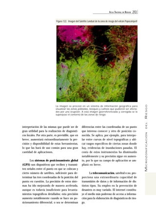 ATL AS NACIONAL DE RIESGOS 213 
MICROZONIFICACIÓN DEL RIESGO 
Figura 122. Imagen del Satélite Landsat de la zona de riesgo del volcán Popocatépetl 
La imagen se procesó en un sistema de información geográfica para 
visualizar las zonas pobladas, bosques y cultivos que pudieron ser afecta-dos 
por una erupción. A esta imágen georreferenciada y corregida se le 
superpuso el contorno de las zonas de riesgo. 
interpretación de las mismas que puede ser de 
gran utilidad para la realización de diagnósti-cos 
locales. Por otra parte, es previsible, que en 
breve, aumentará extraordinariamente la pre-cisión 
y disponibilidad de estas herramientas, 
lo que las hará de uso común para una gran 
cantidad de aplicaciones. 
Los sistemas de posicionamiento global 
(GPS) son dispositivos que reciben y transmi-ten 
señales entre el punto en que se colocan y 
cierto número de satélites, suficiente para de-terminar 
las tres coordenadas de la posición del 
punto en cuestión. La precisión de estos siste-mas 
ha ido mejorando de manera acelerada, 
aunque es todavía insuficiente para levanta-mientos 
topográficos detallados; esta precisión 
aumenta notablemente cuando se hace un po-sicionamiento 
diferencial, o sea se determinan 
diferencias entre las coordenadas de un punto 
que interesa conocer y otro de posición co-nocida. 
Se aplica, por ejemplo, para interpo-lar 
entre curvas de nivel topográficas y ubi-car 
rasgos específicos de ciertas zonas donde 
hay, evidencias de inundaciones pasadas. El 
costo de estos instrumentos ha disminuido 
notablemente y su precisión sigue en aumen-to, 
por lo que su campo de aplicación se am-pliará 
en breve. 
La telecomunicación, satelital o no, pro-porciona 
una extraordinaria capacidad de 
transmisión de datos y de información de dis-tintos 
tipos. Su empleo en la prevención de 
desastres es muy variado. El internet constitu-ye 
el medio más poderoso de acceso a informa-ción 
para la elaboración de diagnósticos de ries-go. 
 