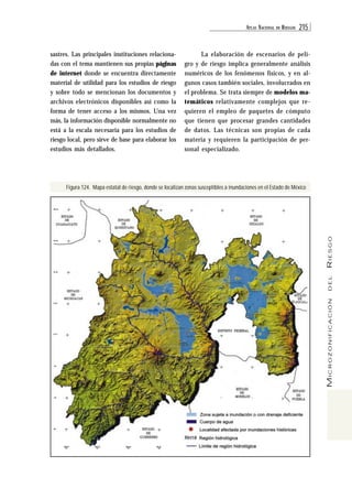 ATL AS NACIONAL DE RIESGOS 215 
MICROZONIFICACIÓN DEL RIESGO 
sastres. Las principales instituciones relaciona-das 
con el tema mantienen sus propias páginas 
de internet donde se encuentra directamente 
material de utilidad para los estudios de riesgo 
y sobre todo se mencionan los documentos y 
archivos electrónicos disponibles así como la 
forma de tener acceso a los mismos. Una vez 
más, la información disponible normalmente no 
está a la escala necesaria para los estudios de 
riesgo local, pero sirve de base para elaborar los 
estudios más detallados. 
La elaboración de escenarios de peli-gro 
y de riesgo implica generalmente análisis 
numéricos de los fenómenos físicos, y en al-gunos 
casos también sociales, involucrados en 
el problema. Se trata siempre de modelos ma-temáticos 
relativamente complejos que re-quieren 
el empleo de paquetes de cómputo 
que tienen que procesar grandes cantidades 
de datos. Las técnicas son propias de cada 
materia y requieren la participación de per-sonal 
especializado. 
Figura 124. Mapa estatal de riesgo, donde se localizan zonas susceptibles a inundaciones en el Estado de México 
 