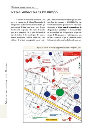 216 SISTEMA NACIONAL DE PROTECCIÓN CIVIL 
MICROZONIFICACIÓN DEL RIESGO 
MAPAS MUNICIPALES DE RIESGO 
El Sistema Nacional de Protección Civil 
prevé la elaboración de Mapas Municipales de 
Riesgo como los documentos más detallados que 
deben servir de base para las acciones de pro-tección 
civil en general y los planes de contin-gencia 
en particular. Por la gran diversidad de 
características de los municipios del país en 
cuanto a superficie cubierta, población y con-diciones 
de peligro, no es posible pensar en re-glas 
y formato únicos que deban aplicarse a to-dos 
ellos; sin embargo, el SINAPROC ha ela-borado 
lineamientos generales que están con-tenidos 
en la “Guía para el levantamiento de 
riesgos a nivel municipal”. El documento bási-co 
recomendado por esta guía es un Mapa Mu-nicipal 
de Riesgos, para el cual se propone una 
escala 1:20,000, en el que se concentre toda la 
información referente a los distintos fenómenos. 
Figura 125. Sección del Atlas de Riesgo del Municipio de Tlalnepantla, 1995 
 