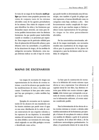 ATL AS NACIONAL DE RIESGOS 217 
MICROZONIFICACIÓN DEL RIESGO 
Se trata de un mapa de los llamados multi-pe-ligro 
que tienen como propósito presentar una 
visión de conjunto tanto de los sistemas 
afectables como de los agentes perturbadores 
de los mismos. Esta visión de conjunto es útil 
para identificar los sitios y los fenómenos que 
demandan mayor atención, así como para de-tectar 
posibles interacciones entre los distintos 
fenómenos, las que pueden pasar inadvertidas 
cuando se estudian y se presentan por separa-do. 
Estos mapas son de particular utilidad para 
fines de planeación del desarrollo urbano y para 
difusión entre las autoridades y la población 
de las situaciones de riesgo y de las medidas de 
mitigación necesarias. Idealmente, estos ma-pas 
deberían indicar no sólo el tipo de evento 
MAPAS DE ESCENARIOS 
Los mapas de escenarios de riesgos son 
representaciones de los efectos de eventos ex-tremos, 
o sea de los alcances que pueden tener 
las manifestaciones de éstos y los daños que 
causan. Constituyen la base para saber contra 
qué hay que protegerse y cuáles medidas hay 
que tomar. 
Ejemplos de escenarios son la represen-tación 
de los alcances de una inundación con 
los tirantes máximos que puede tener el agua 
en una zona; distribución de la caída de ceni-zas 
consecuencia de una erupción volcánica y 
los espesores de sus depósitos; la intensidad 
máxima del movimiento del terreno en distin-tos 
sitios debido a un terremoto de cierta mag-nitud 
originado en una falla geológica cercana 
e identificada como activa. 
que puede incidir en determinada zona del mu-nicipio, 
sino también el grado de peligro que 
éste representa, al menos identificado como en 
categorías como bajo, mediano y alto. Esto 
frecuentemente resulta complicado de repre-sentar, 
por lo que muchos mapas se limitan a 
ubicar íconos representativos de los principa-les 
riesgos en los sitios potencialmente 
afectables. 
Por las características mencionadas, ade-más 
de los mapas municipales, son necesarios 
estudios más cuantitativos de los riesgos espe-cíficos 
para la preparación de los planes de 
emergencia y para las decisiones sobre las me-didas 
de mitigación. 
La base para la construcción de escena-rios 
es la definición del evento extremo cuyos 
efectos se van a representar. Con referencia al 
capítulo inicial de este libro, hay distintos cri-terios 
para definir este evento extremo o pos-tulado; 
debe tratarse que corresponda a un pe-ríodo 
de retorno establecido o, si no se cuenta 
con la información suficiente, al evento máxi-mo 
considerado posible. 
Para la determinación de los efectos de es-tos 
eventos extremos se recurre a cálculos sobre 
modelos matemáticos de los fenómenos; por ejem-plo, 
el alcance de una pluma de ceniza se calcula 
con modelos de difusión a partir de la potencia 
de la erupción, de la altura del volcán, y de las 
condiciones meteorológicas predominantes. La 
altura y la penetración dentro de la costa de las 
 