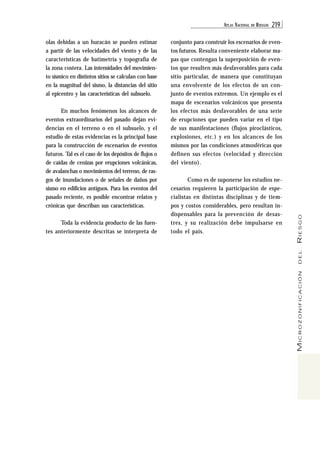 ATL AS NACIONAL DE RIESGOS 219 
MICROZONIFICACIÓN DEL RIESGO 
olas debidas a un huracán se pueden estimar 
a partir de las velocidades del viento y de las 
características de batimetría y topografía de 
la zona costera. Las intensidades del movimien-to 
sísmico en distintos sitios se calculan con base 
en la magnitud del sismo, la distancias del sitio 
al epicentro y las características del subsuelo. 
En muchos fenómenos los alcances de 
eventos extraordinarios del pasado dejan evi-dencias 
en el terreno o en el subsuelo, y el 
estudio de estas evidencias es la principal base 
para la construcción de escenarios de eventos 
futuros. Tal es el caso de los depósitos de flujos o 
de caídas de cenizas por erupciones volcánicas, 
de avalanchas o movimientos del terreno, de ras-gos 
de inundaciones o de señales de daños por 
sismo en edificios antiguos. Para los eventos del 
pasado reciente, es posible encontrar relatos y 
crónicas que describan sus características. 
Toda la evidencia producto de las fuen-tes 
anteriormente descritas se interpreta de 
conjunto para construir los escenarios de even-tos 
futuros. Resulta conveniente elaborar ma-pas 
que contengan la superposición de even-tos 
que resulten más desfavorables para cada 
sitio particular, de manera que constituyan 
una envolvente de los efectos de un con-junto 
de eventos extremos. Un ejemplo es el 
mapa de escenarios volcánicos que presenta 
los efectos más desfavorables de una serie 
de erupciones que pueden variar en el tipo 
de sus manifestaciones (flujos piroclásticos, 
explosiones, etc.) y en los alcances de los 
mismos por las condiciones atmosféricas que 
definen sus efectos (velocidad y dirección 
del viento). 
Como es de suponerse los estudios ne-cesarios 
requieren la participación de espe-cialistas 
en distintas disciplinas y de tiem-pos 
y costos considerables, pero resultan in-dispensables 
para la prevención de desas-tres, 
y su realización debe impulsarse en 
todo el país. 
 