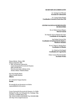 Primera Edición: México, 2001 
Primera reimpresión, 2001 
© 2001, Secretaría de Gobernación 
Centro Nacional de Prevención de Desastres 
ISBN: 970-628-593-8 
Derechos reservados conforme a la ley 
Hecho en México / Printed in Mexico 
Ing. Oscar Zepeda Ramos 
Susana González Martínez 
Editores 
D. G. Demetrio Vázquez Sánchez 
Portada 
El contenido de este documento es exclusiva 
responsabilidad de de los autores 
SECRETARÍA DE GOBERNACIÓN 
Lic. Santiago Creel Miranda 
Secretario de Gobernación 
Lic. Carmen Segura Rangel 
Coordinadora General de Protección Civil 
CENTRO NACIONAL DE PREVENCIÓN 
DE DESASTRES 
M. en I. Roberto Quaas Weppen 
Director General 
Dr. Sergio M. Alcocer Martínez de Castro 
Coordinador de Investigación 
Ing. Enrique Guevara Ortíz 
Coordinador de Instrumentación Sísmica y 
Monitoreo Volcánico 
M. en I. Tomás A. Sánchez Pérez 
Coordinador de Difusión 
Lic. Gloria Luz Ortíz Espejel 
Coordinadora de Capacitación 
Profra. Carmen Pimentel Amador 
Secretaría Técnica 
Centro Nacional de Prevención de Desastres, Av. Delfín 
Madrigal No. 665, Col. Pedregal de Sto. Domingo, Delg. 
Coyoacán, C.P. 04360, México, D.F. 
Tels.: (55)54-24-6100, (55)56-06-8837, Fax: (55)56-06-1608, 
web: http://www.cenapred.unam.mx 
 