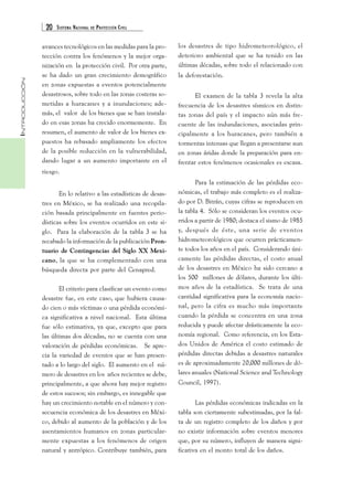 20 SISTEMA NACIONAL DE PROTECCIÓN CIVIL 
INTRODUCCIÓN 
avances tecnológicos en las medidas para la pro-tección 
contra los fenómenos y la mejor orga-nización 
en la protección civil. Por otra parte, 
se ha dado un gran crecimiento demográfico 
en zonas expuestas a eventos potencialmente 
desastrosos, sobre todo en las zonas costeras so-metidas 
a huracanes y a inundaciones; ade-más, 
el valor de los bienes que se han instala-do 
en esas zonas ha crecido enormemente. En 
resumen, el aumento de valor de los bienes ex-puestos 
ha rebasado ampliamente los efectos 
de la posible reducción en la vulnerabilidad, 
dando lugar a un aumento importante en el 
riesgo. 
En lo relativo a las estadísticas de desas-tres 
en México, se ha realizado una recopila-ción 
basada principalmente en fuentes perio-dísticas 
sobre los eventos ocurridos en este si-glo. 
Para la elaboración de la tabla 3 se ha 
recabado la información de la publicación Pron-tuario 
de Contingencias del Siglo XX Mexi-cano, 
la que se ha complementado con una 
búsqueda directa por parte del Cenapred. 
El criterio para clasificar un evento como 
desastre fue, en este caso, que hubiera causa-do 
cien o más víctimas o una pérdida económi-ca 
significativa a nivel nacional. Esta última 
fue sólo estimativa, ya que, excepto que para 
las últimas dos décadas, no se cuenta con una 
valoración de pérdidas económicas. Se apre-cia 
la variedad de eventos que se han presen-tado 
a lo largo del siglo. El aumento en el nú-mero 
de desastres en los años recientes se debe, 
principalmente, a que ahora hay mejor registro 
de estos sucesos; sin embargo, es innegable que 
hay un crecimiento notable en el número y con-secuencia 
económica de los desastres en Méxi-co, 
debido al aumento de la población y de los 
asentamientos humanos en zonas particular-mente 
expuestas a los fenómenos de origen 
natural y antrópico. Contribuye también, para 
los desastres de tipo hidrometeorológico, el 
deterioro ambiental que se ha tenido en las 
últimas décadas, sobre todo el relacionado con 
la deforestación. 
El examen de la tabla 3 revela la alta 
frecuencia de los desastres sísmicos en distin-tas 
zonas del país y el impacto aún más fre-cuente 
de las indundaciones, asociadas prin-cipalmente 
a los huracanes, pero también a 
tormentas intensas que llegan a presentarse aun 
en zonas áridas donde la preparación para en-frentar 
estos fenómenos ocasionales es escasa. 
Para la estimación de las pérdidas eco-nómicas, 
el trabajo más completo es el realiza-do 
por D. Bitrán, cuyas cifras se reproducen en 
la tabla 4. Sólo se consideran los eventos ocu-rridos 
a partir de 1980; destaca el sismo de 1985 
y, después de éste, una serie de eventos 
hidrometeorológicos que ocurren prácticamen-te 
todos los años en el país. Considerando úni-camente 
las pérdidas directas, el costo anual 
de los desastres en México ha sido cercano a 
los 500 millones de dólares, durante los últi-mos 
años de la estadística. Se trata de una 
cantidad significativa para la economía nacio-nal, 
pero la cifra es mucho más importante 
cuando la pérdida se concentra en una zona 
reducida y puede afectar drásticamente la eco-nomía 
regional. Como referencia, en los Esta-dos 
Unidos de América el costo estimado de 
pérdidas directas debidas a desastres naturales 
es de aproximadamente 20,000 millones de dó-lares 
anuales (National Science and Technology 
Council, 1997). 
Las pérdidas económicas indicadas en la 
tabla son ciertamente subestimadas, por la fal-ta 
de un registro completo de los daños y por 
no existir información sobre eventos menores 
que, por su número, influyen de manera signi-ficativa 
en el monto total de los daños. 
 