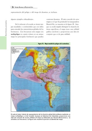 26 SISTEMA NACIONAL DE PROTECCIÓN CIVIL 
INTRODUCCIÓN 
representación del peligro o del riesgo de desastres, se incluyen 
En lo referente a la escala, se tienen ma-pas 
mundiales o continentales que son útiles 
para entender las características globales de los 
fenómenos. Con frecuencia estos mapas son 
multipeligro en cuanto reúnen en un mismo 
mapa los principales fenómenos que pueden 
ocasionar desastres. El más conocido de estos 
mapas es el que ha producido la reaseguradora 
Munich Re y se muestra en la figura 10. Aun-que 
su escala impide distinguir la situación de 
áreas específicas, el mapa tiene una calidad 
gráfica excelente y proporciona una idea de 
conjunto que es de gran utilidad. 
Figura 10. Mapa mundial de peligros de la naturaleza 
algunos ejemplos sobresalientes. 
En este el mejor intento de representación de la situación global del problema mediante un 
mapa multipeligro a nivel mundial. Aunque es laborioso de interpretar, proporciona una 
idea de conjunto de mucha utilidad. El mapa es elaborado por Munich Reinsurance y se 
actualiza con frecuencia. La figura solo muestra la porción occidental del mapa. 
 