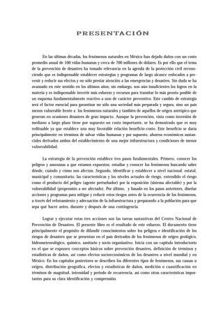 PRESENTACIÓN 
En las últimas décadas, los fenómenos naturales en México han dejado daños con un costo 
promedio anual de 100 vidas humanas y cerca de 700 millones de dólares. Es por ello que el tema 
de la prevención de desastres ha tomado relevancia en la agenda de la protección civil recono-ciendo 
que es indispensable establecer estrategias y programas de largo alcance enfocados a pre-venir 
y reducir sus efectos y no sólo prestar atención a las emergencias y desastres. Sin duda se ha 
avanzado en este sentido en los últimos años; sin embargo, son aún insuficientes los logros en la 
materia y es indispensable invertir más esfuerzo y recursos para transitar lo más pronto posible de 
un esquema fundamentalmente reactivo a uno de carácter preventivo. Este cambio de estrategia 
será el factor esencial para garantizar no sólo una sociedad más preparada y segura, sino un país 
menos vulnerable frente a los fenómenos naturales y también de aquéllos de origen antrópico que 
generan en ocasiones desastres de gran impacto. Aunque la prevención, vista como inversión de 
mediano a largo plazo tiene por supuesto un costo importante, se ha demostrado que es muy 
redituable ya que establece una muy favorable relación beneficio-costo. Este beneficio se daría 
principalmente en términos de salvar vidas humanas y por supuesto, ahorros económicos sustan-ciales 
derivados ambos del establecimiento de una mejor infraestructura y condiciones de menor 
vulnerabilidad. 
La estrategia de la prevención establece tres pasos fundamentales. Primero, conocer los 
peligros y amenazas a que estamos expuestos; estudiar y conocer los fenómenos buscando saber 
dónde, cuándo y cómo nos afectan. Segundo, identificar y establecer a nivel nacional, estatal, 
municipal y comunitario, las características y los niveles actuales de riesgo, entendido el riesgo 
como el producto del peligro (agente perturbador) por la exposición (sistema afectable) y por la 
vulnerabilidad (propensión a ser afectado). Por último, y basado en los pasos anteriores, diseñar 
acciones y programas para mitigar y reducir estos riesgos antes de la ocurrencia de los fenómenos, 
a través del reforzamiento y adecuación de la infraestructura y preparando a la población para que 
sepa qué hacer antes, durante y después de una contingencia. 
Lograr y ejecutar estas tres acciones son las tareas sustantivas del Centro Nacional de 
Prevención de Desastres. El presente libro es el resultado de este esfuerzo. El documento tiene 
principalmente el propósito de difundir conocimientos sobre los peligros e identificación de los 
riesgos de desastres que se presentan en el país derivados de los fenómenos de origen geológico, 
hidrometeorológico, químico, sanitario y socio-organizativo. Inicia con un capítulo introductorio 
en el que se exponen conceptos básicos sobre prevención desastres, definición de términos y 
estadísticas de daños, así como efectos socioeconómicos de los desastres a nivel mundial y en 
México. En los capítulos posteriores se describen los diferentes tipos de fenómenos, sus causas u 
origen, distribución geográfica, efectos y estadísticas de daños, medición o cuantificación en 
términos de magnitud, intensidad y periodo de recurrencia, así como otras características impor-tantes 
para su clara identificación y comprensión. 
 