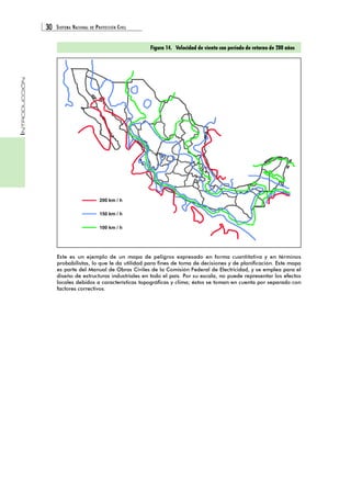 30 SISTEMA NACIONAL DE PROTECCIÓN CIVIL 
INTRODUCCIÓN 
200 km / h 
150 km / h 
100 km / h 
Figura 14. Velocidad de viento con período de retorno de 200 años 
Este es un ejemplo de un mapa de peligros expresado en forma cuantitativa y en términos 
probabilistas, lo que le da utilidad para fines de toma de decisiones y de planificación. Este mapa 
es parte del Manual de Obras Civiles de la Comisión Federal de Electricidad, y se emplea para el 
diseño de estructuras industriales en todo el país. Por su escala, no puede representar los efectos 
locales debidos a características topográficas y clima; éstos se toman en cuenta por separado con 
factores correctivos. 
 