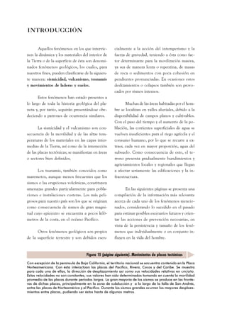 cialmente a la acción del intemperismo y la 
fuerza de gravedad, teniendo a ésta como fac-tor 
determinante para la movilización masiva, 
ya sea de manera lenta o repentina, de masas 
de roca o sedimentos con poca cohesión en 
pendientes pronunciadas. En ocasiones estos 
deslizamientos o colapsos también son provo-cados 
por sismos intensos. 
Muchas de las áreas habitadas por el hom-bre 
se localizan en valles aluviales, debido a la 
disponibilidad de campos planos y cultivables. 
Con el paso del tiempo y el aumento de la po-blación, 
las corrientes superficiales de agua se 
vuelven insuficientes para el riego agrícola y el 
consumo humano, por lo que se recurre a ex-traer, 
cada vez en mayor proporción, agua del 
subsuelo. Como consecuencia de esto, el te-rreno 
presenta gradualmente hundimientos y 
agrietamientos locales y regionales que llegan 
a afectar seriamente las edificaciones y la in-fraestructura. 
En las siguientes páginas se presenta una 
compilación de la información más relevante 
acerca de cada uno de los fenómenos mencio-nados, 
considerando lo sucedido en el pasado 
para estimar posibles escenarios futuros y orien-tar 
las acciones de prevención necesarias, en 
vista de la persistencia y tamaño de los fenó-menos 
que individualmente o en conjunto in-fluyen 
en la vida del hombre. 
INTRODUCCIÓN 
Aquellos fenómenos en los que intervie-nen 
la dinámica y los materiales del interior de 
la Tierra o de la superficie de ésta son denomi-nados 
fenómenos geológicos, los cuales, para 
nuestros fines, pueden clasificarse de la siguien-te 
manera: sismicidad, vulcanismo, tsunamis 
y movimientos de laderas y suelos. 
Estos fenómenos han estado presentes a 
lo largo de toda la historia geológica del pla-neta 
y, por tanto, seguirán presentándose obe-deciendo 
a patrones de ocurrencia similares. 
La sismicidad y el vulcanismo son con-secuencia 
de la movilidad y de las altas tem-peraturas 
de los materiales en las capas inter-medias 
de la Tierra, así como de la interacción 
de las placas tectónicas; se manifiestan en áreas 
o sectores bien definidos. 
Los tsunamis, también conocidos como 
maremotos, aunque menos frecuentes que los 
sismos o las erupciones volcánicas, constituyen 
amenazas grandes particularmente para pobla-ciones 
e instalaciones costeras. Los más peli-grosos 
para nuestro país son los que se originan 
como consecuencia de sismos de gran magni-tud 
cuyo epicentro se encuentra a pocos kiló-metros 
de la costa, en el océano Pacífico. 
Otros fenómenos geológicos son propios 
de la superficie terrestre y son debidos esen- 
Figura 15 (página siguiente). Movimientos de placas tectónicas 
Con excepción de la península de Baja California, el territorio nacional se encuentra contenido en la Placa 
Norteamericana. Con ésta interactúan las placas del Pacífico, Rivera, Cocos y del Caribe. Se muestra 
para cada una de ellas, la dirección de desplazamiento así como sus velocidades relativas en cm/año. 
Estas velocidades no son constantes; sus valores han sido determinados tomando en cuenta la movilidad 
promedio de las placas durante periodos largos. La gran mayoría de los sismos se produce en las fronte-ras 
de dichas placas, principalmente en la zona de subducción y a lo largo de la falla de San Andrés, 
entre las placas de Norteamérica y el Pacífico. Durante los sismos grandes ocurren los mayores desplaza-mientos 
entre placas, pudiendo ser éstos hasta de algunos metros. 
 