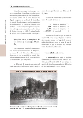 34 SISTEMA NACIONAL DE PROTECCIÓN CIVIL 
RIESGOS GEOLÓGICOS 
Menos frecuentes que los sismos por con-tacto 
entre placas (interplaca), son los que se 
generan en la parte interna de ellas (intraplaca), 
lejos de sus bordes, aun en zonas donde se ha 
llegado a suponer un nivel nulo de sismicidad. 
La energía liberada por estos temblores así como 
las profundidades en las que se originan, son 
similares a las de eventos interplaca. Los ejem-plos 
más importantes de este tipo son los sismos 
de Bavispe, Sonora, en 1887, Acambay, Estado 
de México, en 1912 y enero de 1931 en Oaxaca. 
Relación entre la magnitud de 
los sismos y la energía libera-da 
Para comparar el tamaño de los terremo-tos, 
Richter definió una escala de magnitud. 
La manera de medir el tamaño real de un sismo 
tiene que ver con la cantidad de energía libe-rada 
y es independiente de la localización de 
los instrumentos que lo registren. 
La diferencia de un grado de magnitud 
entre dos sismos cualesquiera implica, en tér- 
minos de energía liberada, una diferencia de 
32 veces. 
Un sismo de magnitud 8 equivale en tér-minos 
de energía liberada a: 
32 sismos de magnitud 7 
1000 sismos de magnitud 6 
32,000 sismos de magnitud 5 
ó 1’000,000 de magnitud 4 
Por tanto, es fácil notar que un sismo de 
magnitud 4, como los que llegan a ocurrir va-rias 
veces por semana a lo largo de la costa oc-cidental 
de México, no es la mitad de uno de 
magnitud 8, el que se presenta una vez cada 
varias décadas en dicha región. 
Intensidades sísmicas 
La intensidad de un sismo en un lugar 
determinado, se evalúa mediante la Escala Mo-dificada 
de Mercalli (tabla 5) y se asigna en 
función de los efectos causados en el hombre, 
en sus construcciones y en el terreno. 
Figura 16. Daños ocasionados por el sismo de Bavispe, Sonora en 1887 
Parte exterior de una iglesia en Bavispe, Sonora dañada por el terremoto del 3 de 
mayo de 1887 (Mw 7.2), con epicentro cercano a ese poblado. 
 