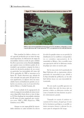36 SISTEMA NACIONAL DE PROTECCIÓN CIVIL 
RIESGOS GEOLÓGICOS 
Figura 17. Daños en la Universidad Iberoamericana durante un sismo en 1979 
Edificio de la Universidad Iberoamericana en la Cd. de México colapsado a conse-cuencia 
del sismo del 14 de marzo de 1979, con epicentro en la costa de Guerrero. 
Para visualizar los daños y efectos a ni-vel 
regional, producidos por un sismo de mag-nitud 
importante, la elaboración de mapas de 
intensidades sísmicas resulta de gran utilidad. 
En ellos se presentan curvas, llamadas isosistas, 
que separan zonas con distintos grados de in-tensidad 
y que permiten comparar las áreas y 
niveles de afectación producto de un evento 
en particular. Las intensidades del sismo del 
19 de septiembre de 1985 se muestran en la 
figura 18. Puede observarse que, además de 
verse afectada una gran parte del país de ma-nera 
significativa, en algunos sitios las inten-sidades 
fueron anómalamente grandes con re-lación 
a su entorno, como en el caso de la Ciu-dad 
de México y Ciudad Guzmán, Jal. 
Como resultado de la superposición de 
todos los mapas de intensidades de sismos mexi-canos 
disponibles hasta ahora se tiene la figu-ra 
19. Ésta despliega las intensidades máximas 
de 49 sismos de gran magnitud, que ocurrie-ron 
entre 1845 y 1985 (Figueroa, 1986; 
Gutiérrez et al., 1991). 
Aunque en este mapa global de intensi-dades 
máximas no están incluidos los efectos 
de todos los grandes sismos en ese periodo, la 
distribución de los temblores correspondien-tes 
se considera representativa de la 
sismicidad en México. Así, es posible tener 
una apreciación útil de los diferentes niveles 
de peligro por sismo en nuestro país. 
En la zona norte de la península de 
Baja California sólo se representan valores 
puntuales de intensidad ya que, debido a 
la baja densidad de población, no ha sido 
fácil definir áreas con una intensidad de-terminada. 
De este modo es posible apreciar con 
detalle cuáles han sido las áreas más ex-puestas 
a daños en diferentes niveles, así 
como el tamaño de éstas durante un perio-do 
relativamente grande. 
Tomando en cuenta el carácter re-currente 
de los sismos, al igual que el resto 
de los fenómenos geológicos, es posible es-timar 
escenarios futuros y adecuar los cri-terios 
para la mitigación del riesgo. 
 