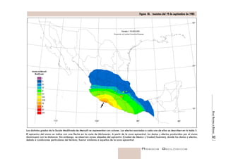 ATLAS NACIONAL DE RIESGOS 37 
Figura 18. Isosistas del 19 de septiembre de 1985 
Escala de Mercalli 
Modificada 
Los distintos grados de la Escala Modificada de Mercalli se representan con colores. Los efectos asociados a cada uno de ellos se describen en la tabla 5. 
El epicentro del sismo se indica con una flecha en la costa de Michoacán. A partir de la zona epicentral, los daños y efectos producidos por el sismo 
disminuyen con la distancia. Sin embargo, se observan zonas alejadas del epicentro (Ciudad de México y Ciudad Guzmán), donde los daños y efectos, 
debido a condiciones particulares del terreno, fueron similares a aquellos de la zona epicentral. 
RIESGOS GEOLÓGICOS 
I 
II 
III 
IV 
V 
VI 
VII 
VIII 
IX 
X 
XI 
XII 
Escala 1:16,000,000 
Proyección de Lambert Azimuthal Equiarea 
32° 
24° 
16° 
112° 104° 96° 88° 
 