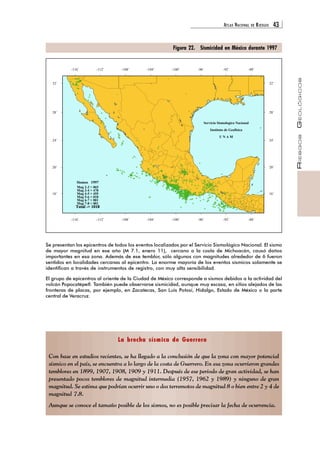 ATLAS NACIONAL DE RIESGOS 43 
RIESGOS GEOLÓGICOS 
-108° 
Figura 22. Sismicidad en México durante 1997 
32° 32° 
28° 28° 
Servicio Sismologico Nacional 
Instituto de Geofisica 
U N A M 
24° 24° 
20° 20° 
Sismos 1997 
Mag 2-3 > 065 
Mag 3-4 > 478 
Mag 4-5 > 455 
Mag 5-6 > 018 
Mag 6-7 > 001 
Mag 7-8 > 001 
Total -> 1018 
16° 16° 
-108° 
-104° 
-104° 
-100° 
-100° 
-96° 
-96° 
Se presentan los epicentros de todos los eventos localizados por el Servicio Sismológico Nacional. El sismo 
de mayor magnitud en ese año (M 7.1, enero 11), cercano a la costa de Michoacán, causó daños 
importantes en esa zona. Además de ese temblor, sólo algunos con magnitudes alrededor de 6 fueron 
sentidos en localidades cercanas al epicentro. La enorme mayoría de los eventos sísmicos solamente se 
identifican a través de instrumentos de registro, con muy alta sensibilidad. 
El grupo de epicentros al oriente de la Ciudad de México corresponde a sismos debidos a la actividad del 
volcán Popocatépetl. También puede observarse sismicidad, aunque muy escasa, en sitios alejados de las 
fronteras de placas, por ejemplo, en Zacatecas, San Luis Potosí, Hidalgo, Estado de México o la parte 
central de Veracruz. 
La brecha sísmica de Guerrero 
-116° 
-116° 
-112° 
-112° 
-92° 
-92° 
-88° 
-88° 
Con base en estudios recientes, se ha llegado a la conclusión de que la zona con mayor potencial 
sísmico en el país, se encuentra a lo largo de la costa de Guerrero. En esa zona ocurrieron grandes 
temblores en 1899, 1907, 1908, 1909 y 1911. Después de ese periodo de gran actividad, se han 
presentado pocos temblores de magnitud intermedia (1957, 1962 y 1989) y ninguno de gran 
magnitud. Se estima que podrían ocurrir uno o dos terremotos de magnitud 8 o bien entre 2 y 4 de 
magnitud 7.8. 
Aunque se conoce el tamaño posible de los sismos, no es posible precisar la fecha de ocurrencia. 
 