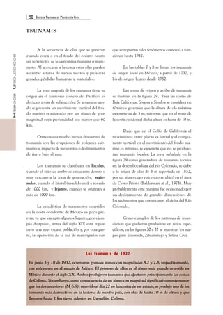 50 SISTEMA NACIONAL DE PROTECCIÓN CIVIL 
RIESGOS GEOLÓGICOS 
A la secuencia de olas que se generan 
cuando cerca o en el fondo del océano ocurre 
un terremoto, se le denomina tsunami o mare-moto. 
Al acercarse a la costa estas olas pueden 
alcanzar alturas de varios metros y provocar 
grandes pérdidas humanas y materiales. 
La gran mayoría de los tsunamis tiene su 
origen en el contorno costero del Pacífico, es 
decir, en zonas de subducción. Se generan cuan-do 
se presenta un movimiento vertical del fon-do 
marino ocasionado por un sismo de gran 
magnitud cuya profundidad sea menor que 60 
km. 
Otras causas mucho menos frecuentes de 
tsunamis son las erupciones de volcanes sub-marinos, 
impacto de meteoritos o deslizamientos 
Los tsunamis se clasifican en locales, 
cuando el sitio de arribo se encuentra dentro o 
muy cercano a la zona de generación, regio-nales, 
cuando el litoral invadido está a no más 
de 1000 km, y lejanos, cuando se originan a 
más de 1000 km. 
La estadística de maremotos ocurridos 
en la costa occidental de México es poco pre-cisa, 
ya que excepto algunos lugares, por ejem-plo 
Acapulco, antes del siglo XIX esta región 
tuvo una muy escasa población y, por otra par-te, 
la operación de la red de mareógrafos con 
que se registran tales fenómenos comenzó a fun-cionar 
hasta 1952. 
En las tablas 7 y 8 se listan los tsunamis 
de origen local en México, a partir de 1732, y 
los de origen lejano desde 1952. 
Las zonas de origen y arribo de tsunamis 
se ilustran en la figura 29. Para las costas de 
Baja California, Sonora y Sinaloa se considera en 
términos generales que la altura de ola máxima 
esperable es de 3 m, mientras que en el resto de 
la costa occidental dicha altura es hasta de 10 m. 
Dado que en el Golfo de California el 
movimiento entre placas es lateral y el compo-nente 
vertical en el movimiento del fondo ma-rino 
es mínimo, se esperaría que no se produje-ran 
tsunamis locales. La zona señalada en la 
figura 29 como generadora de tsunamis locales 
en la desembocadura del río Colorado, se debe 
a la altura de olas de 3 m reportada en 1852, 
por un sismo cuyo epicentro se ubicó en el área 
de Cerro Prieto (Balderman et al., 1978). Muy 
probablemente este tsunami fue ocasionado por 
un deslizamiento de grandes dimensiones de 
los sedimentos que constituyen el delta del Río 
Colorado. 
Como ejemplos de los patrones de inun-dación 
que pudieran producirse en sitios espe-cíficos, 
en las figuras 30 a 32 se muestran los ma-pas 
para Ensenada, Zihuatanejo y Salina Cruz. 
Los tsunamis de 1932 
TSUNAMIS 
de tierra bajo el mar. 
En junio 3 y 18 de 1932, ocurrieron grandes sismos con magnitudes 8.2 y 7.8, respectivamente, 
con epicentros en el estado de Jalisco. El primero de ellos es el sismo más grande ocurrido en 
México durante el siglo XX. Ambos produjeron tsunamis que afectaron principalmente las costas 
de Colima. Sin embargo, como consecuencia de un sismo con magnitud significativamente menor 
que los dos anteriores (Ms 6.9), ocurrido el día 22 en las costas de ese estado, se produjo uno de los 
tsunamis más destructivos en la historia de nuestro país, con olas de hasta 10 m de altura y que 
llegaron hasta 1 km tierra adentro en Cuyutlán, Colima. 
 