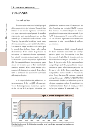 58 SISTEMA NACIONAL DE PROTECCIÓN CIVIL 
RIESGOS GEOLÓGICOS 
VOLCANES 
Introducción 
globalmente promedia unas 50 erupciones por 
año. Se estima que cerca de 270,000 personas 
han perecido en distintos lugares del mundo 
por efecto de desastres volcánicos desde el año 
1,700 de nuestra era. El potencial destructivo 
de los volcanes representa actualmente una 
amenaza a la vida y propiedades de millones 
de personas. 
Es sumamente difícil estimar el valor de 
los daños materiales ocasionados por las erup-ciones, 
pero con frecuencia éstas han 
involucrado la pérdida de ciudades enteras, 
la destrucción de bosques y cosechas, y el co-lapso 
de las economías de las regiones afecta-das 
por largos períodos, especialmente cuando 
ocurren en países relativamente pequeños, en 
los que el valor de los daños puede llegar a ser 
comparable o incluso exceder su Producto In-terno 
Bruto. La figura 34, obtenida a partir de 
datos publicados por UNDRO/UNESCO (1985), 
nos muestra la distribución del número global de 
víctimas causadas por efecto de manifestaciones 
volcánicas directas (flujos de ceniza, de lodo y 
de lava) en lapsos de 50 años desde 1550. 
Los volcanes activos se distribuyen por 
diferentes regiones del planeta. En particular, 
México es una de esas regiones y los volcanes 
son parte característica del paisaje de muchas 
regiones del país, particularmente en una faja 
central que se extiende desde Nayarit hasta 
Veracruz. La actividad volcánica puede tener 
efectos destructivos, pero también benéficos. 
Las tierras de origen volcánico son fértiles, por 
lo general altas, de buen clima, y ello explica 
el crecimiento de los centros de población en 
esos sitios. Los habitantes de esas regiones de-ben 
adquirir entonces una percepción clara de 
los beneficios y de los riesgos que implica vivir 
allí. Esto es especialmente importante en zonas 
donde hay volcanes que no han manifestado 
actividad reciente. Al no existir testigos o do-cumentos 
de las erupciones, puede desarrollarse 
entre la población una percepción equivocada 
del riesgo volcánico. 
A lo largo de la historia, poblaciones es-tablecidas 
cerca de los casi 600 volcanes acti-vos 
en distintas partes del mundo han soporta-do 
los efectos de la actividad volcánica, que 
Figura 34. Víctimas de erupciones desde 1550 
Distribución temporal de fatalidades causadas en el mundo por efectos primarios de erup-ciones 
volcánicas. 
 