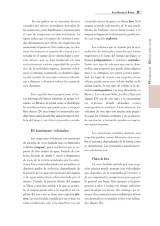 ATLAS NACIONAL DE RIESGOS 59 
RIESGOS GEOLÓGICOS 
En esa gráfica no se muestran decesos 
causados por efectos secundarios derivados de 
las erupciones, como hambrunas o tsunamis para 
el caso de erupciones en islas volcánicas. La 
figura indica que el número de víctimas causa-das 
directamente por efecto de erupciones ha 
aumentado al presente. Esto indica que, no obs-tante 
los avances en materia de ciencia y tec-nología 
en el campo de la vulcanología y cien-cias 
afines, que se han traducido en una 
crecientemente exitosa capacidad de pronós-tico 
de la actividad eruptiva, desastres volcá-nicos 
continúan ocurriendo en distintos luga-res 
del mundo. Es necesario entonces identifi-car 
y eliminar o al menos reducir las causas de 
esos desastres. 
Este capítulo busca proporcionar al lec-tor 
información básica referente al riesgo vol-cánico 
en México, la forma como se distribuye, 
las manifestaciones que puede tener y sus posi-bles 
efectos. De esta forma los interesados ten-drán 
bases para desarrollar una percepción rea-lista 
del riesgo y un criterio preventivo acorde. 
El fenómeno volcánico 
Las erupciones volcánicas son emisiones 
de mezclas de roca fundida rica en materiales 
volátiles (magma), gases volcánicos que se se-paran 
de éste (vapor de agua, bióxido de car-bono, 
bióxido de azufre y otros) y fragmentos 
de rocas de la corteza arrastrados por los ante-riores. 
Estos materiales pueden ser arrojados con 
distintos grados de violencia, dependiendo de 
la presión de los gases provenientes del magma 
o de agua subterránea sobrecalentada por el 
mismo. Cuando la presión dentro del magma 
se libera a una tasa similar a la que se acumu-la, 
el magma puede salir a la superficie sin ex-plotar. 
En este caso se tiene una erupción efu-siva. 
La roca fundida emitida por un volcán en 
estas condiciones sale a la superficie con un 
contenido menor de gases y se llama lava. Si el 
magma acumula más presión de la que puede 
liberar, las burbujas crecen hasta tocarse y el 
magma se fragmenta violentamente, producien-do 
una erupción explosiva. 
Los volcanes que se forman por la acu-mulación 
de materiales emitidos por varias 
erupciones a lo largo del tiempo geológico se 
llaman poligenéticos o volcanes centrales. 
Existe otro tipo de volcanes que nacen, desa-rrollan 
una erupción que puede durar algunos 
años y se extinguen sin volver a tener activi-dad. 
En lugar de ocurrir otra erupción en ese 
volcán, puede nacer otro volcán similar en la 
misma región. A este tipo de volcán se le de-nomina 
monogenético y es muy abundante en 
México. Los volcanes Xitle, Jorullo y Paricutín 
(figura 35) son de este tipo, y se encuentran 
en regiones donde abundan conos 
monogenéticos similares. Generalmente, los 
volcanes de este tipo son mucho más peque-ños 
que los volcanes centrales y en su proceso 
de nacimiento y formación producen erupcio-nes 
menos intensas. 
Los materiales emitidos durante una 
erupción pueden causar diferentes efectos so-bre 
el entorno, dependiendo de la forma como 
se manifiestan. Las principales manifestacio-nes 
volcánicas son: 
Flujos de lava 
La roca fundida emitida por una erup-ción 
efusiva puede avanzar con velocidades 
que dependen de la topografía del terreno, y 
de su composición y temperatura, pero que por 
lo general son bajas. Esto permite a la gente 
ponerse a salvo y contar con tiempo suficiente 
para desalojar sus bienes. Sin embargo, los te-rrenos 
y las construcciones invadidas por la lava 
son destruidos y no pueden volver a ser utiliza-dos 
(figura 36). 
 
