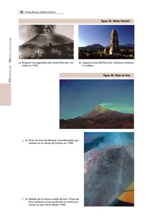 60 SISTEMA NACIONAL DE PROTECCIÓN CIVIL 
RIESGOS GEOLÓGICOS 
Figura 35. Volcán Paricutín 
b) Aspecto actual del Paricutín. Volcanes similares 
lo rodean. 
Figura 36. Flujos de lava 
a) Erupción monogenética del volcán Paricutín, ini-ciada 
en 1943. 
a) Flujo de lava de bloques incandescentes ge-nerado 
en el volcán de Colima en 1982. 
b) Detalle de la misma colada de lava. Flujos de 
lava similares se han producido en varias oca-siones 
en ese volcán desde 1960. 
 