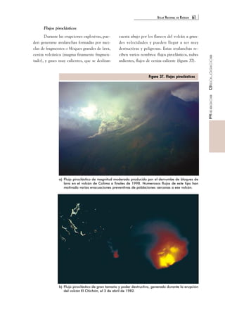 ATLAS NACIONAL DE RIESGOS 61 
RIESGOS GEOLÓGICOS 
Flujos piroclásticos 
Durante las erupciones explosivas, pue-den 
generarse avalanchas formadas por mez-clas 
de fragmentos o bloques grandes de lava, 
ceniza volcánica (magma finamente fragmen-tado), 
y gases muy calientes, que se deslizan 
cuesta abajo por los flancos del volcán a gran-des 
velocidades y pueden llegar a ser muy 
destructivas y peligrosas. Estas avalanchas re-ciben 
varios nombres: flujos piroclásticos, nubes 
ardientes, flujos de ceniza caliente (figura 37). 
a) Flujo piroclástico de magnitud moderada producido por el derrumbe de bloques de 
lava en el volcán de Colima a finales de 1998. Numerosos flujos de este tipo han 
motivado varias evacuaciones preventivas de poblaciones cercanas a ese volcán. 
b) Flujo piroclástico de gran tamaño y poder destructivo, generado durante la erupción 
del volcán El Chichón, el 3 de abril de 1982. 
Figura 37. Flujos piroclásticos 
 